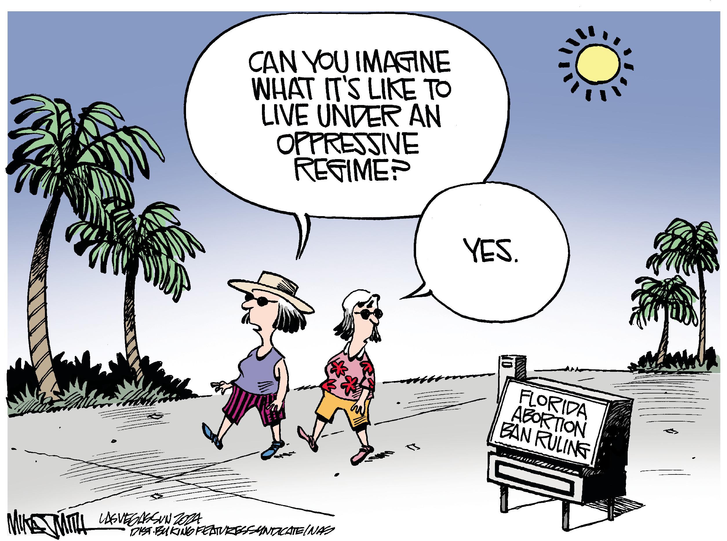 Happy OCR: CAN YOU IMAGINE WHAT IT'S LIKE TO LIVE UNDER AN OPPRESSIVE REGIME? MIKE MITH LASVEGASSUNZOZA DIST BUKING FEATURESSYNDICATE (NAS YES. FLORIDA ABORTION BAN RULING CAN YOU IMAGINE WHAT IT'S LIKE TO LIVE UNDER AN OPPRESSIVE REGIME ? MIKE MITH LASVEGASSUNZOZA DIST BUKING FEATURESSYNDICATE ( NAS YES . FLORIDA ABORTION BAN RULING