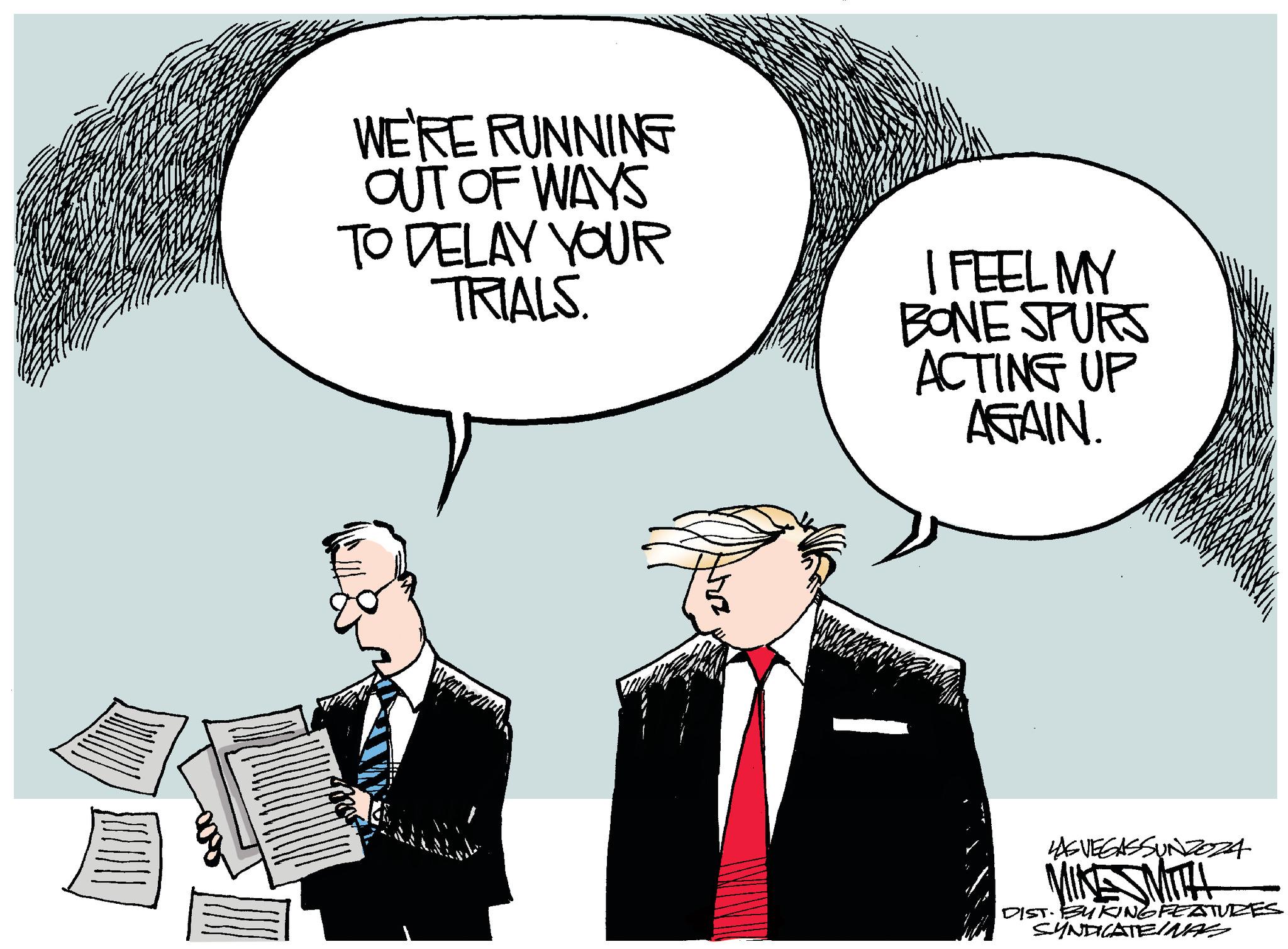 Squeezebox OCR: WE'RE RUNNING OUT OF WAYS TO DELAY YOUR TRIALS. I FEEL MY BONE SPURS ACTING UP AGAIN. 345 LAS VEGASSUNZOZA MIKE SMITH DIST. BUKING FEATURES SYNDICATEINAS WE'RE RUNNING OUT OF WAYS TO DELAY YOUR TRIALS . I FEEL MY BONE SPURS ACTING UP AGAIN . 345 LAS VEGASSUNZOZA MIKE SMITH DIST . BUKING FEATURES SYNDICATEINAS