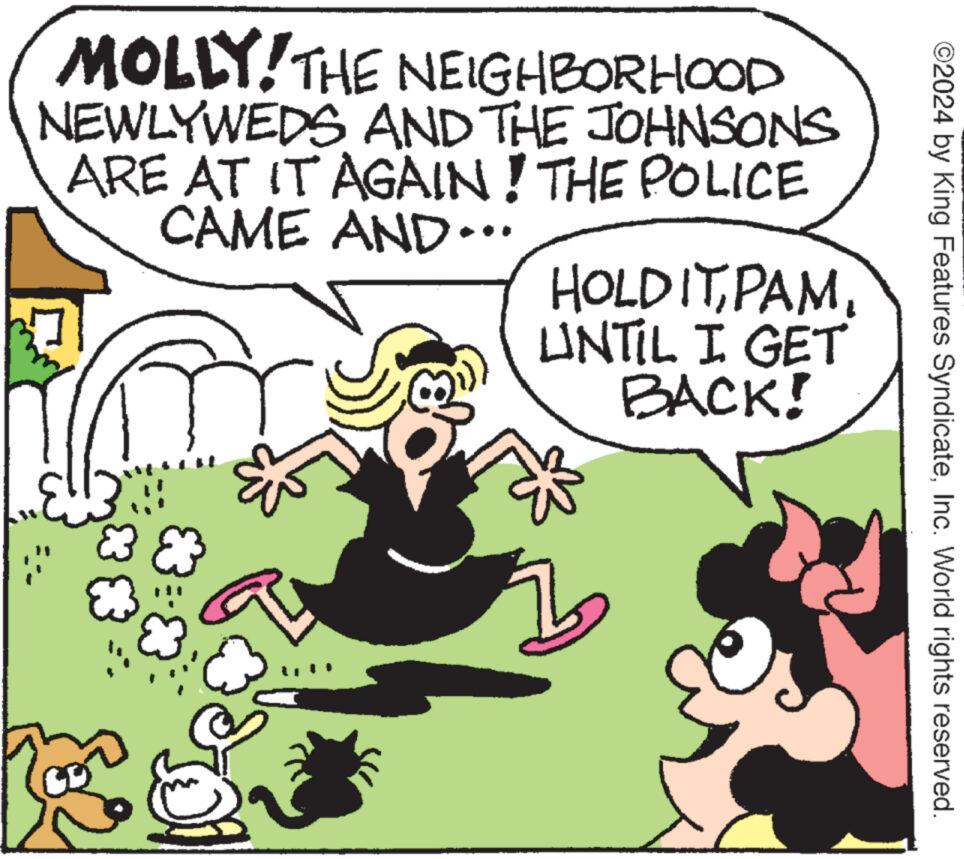 Art OCR: ©2024 by King Features SyndicateInc. World rights reserved. MOLLY! THE NEIGHBORHOOD NEWLYWEDS AND THE JOHNSONS ARE AT IT AGAIN! THE POLICE CAME AND... HOLD ITUNTIL I GET BACK! © 2024 by King Features SyndicateInc. World rights reserved . MOLLY ! THE NEIGHBORHOOD NEWLYWEDS AND THE JOHNSONS ARE AT IT AGAIN ! THE POLICE CAME AND ... HOLD ITUNTIL I GET BACK !