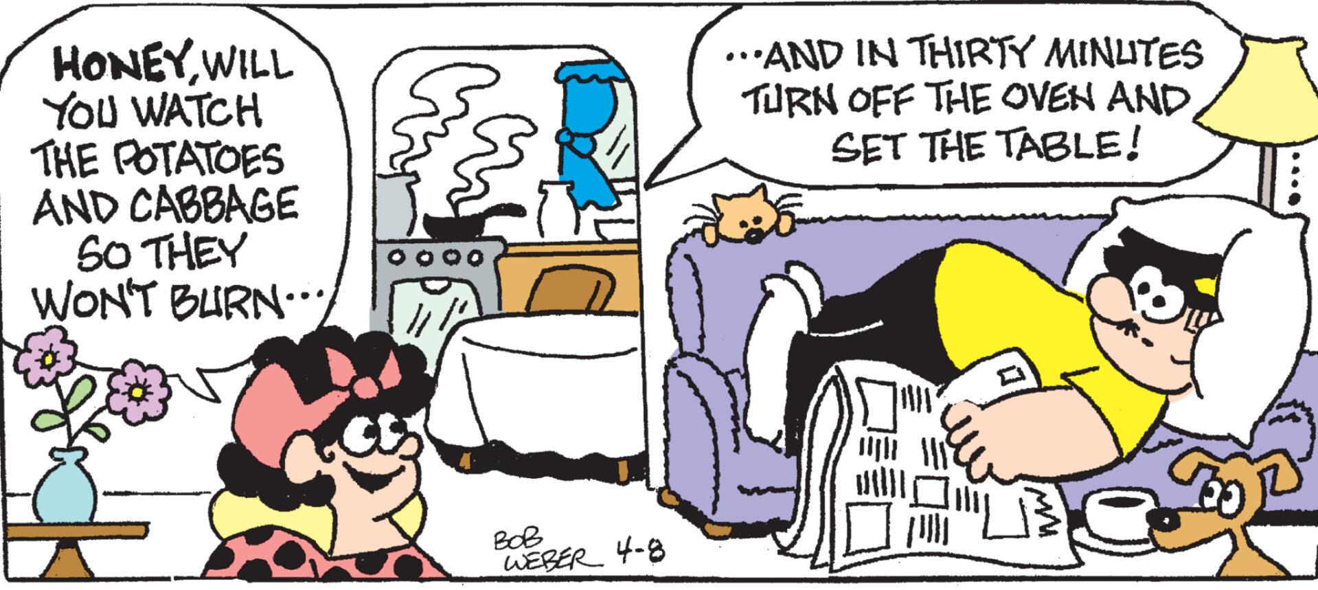 Art OCR: HONEYWILL YOU WATCH THE POTATOES AND CABBAGE SO THEY WON'T BURN... ...AND IN THIRTY MINUTES TURN OFF THE OVEN AND SET THE TABLE! ??? WEBER 4-8 HONEYWILL YOU WATCH THE POTATOES AND CABBAGE SO THEY WON'T BURN ... ... AND IN THIRTY MINUTES TURN OFF THE OVEN AND SET THE TABLE ! ??? WEBER 4-8