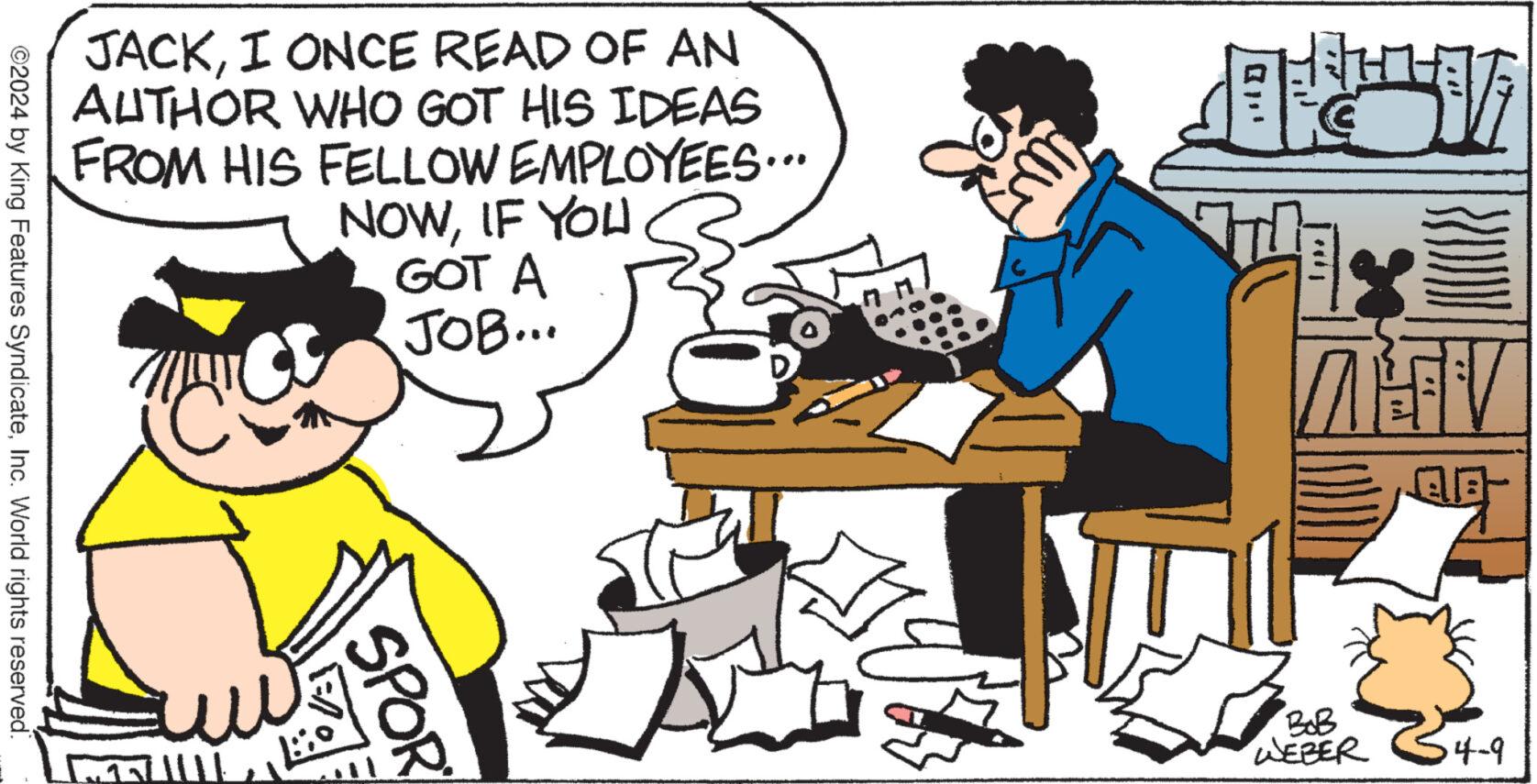 Line OCR: JACKI ONCE READ OF AN AUTHOR WHO GOT HIS IDEAS FROM HIS FELLOW EMPLOYEES... NOWIF YOU GOT A JOB... ©2024 by King Features SyndicateInc. World rights reserved. SPOR BoB WEBER 4-9 JACKI ONCE READ OF AN AUTHOR WHO GOT HIS IDEAS FROM HIS FELLOW EMPLOYEES ... NOWIF YOU GOT A JOB ... © 2024 by King Features SyndicateInc. World rights reserved . SPOR BoB WEBER 4-9