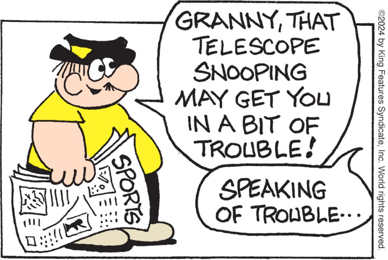 Sharing OCR: ©2024 by King Features SyndicateInc. World rights reserved. GRANNYTHAT TELESCOPE SNOOPING MAY GET YOU IN A BIT OF TROUBLE! SPEAKING OF TROUBLE.... SPORTS © 2024 by King Features SyndicateInc. World rights reserved . GRANNYTHAT TELESCOPE SNOOPING MAY GET YOU IN A BIT OF TROUBLE ! SPEAKING OF TROUBLE .... SPORTS