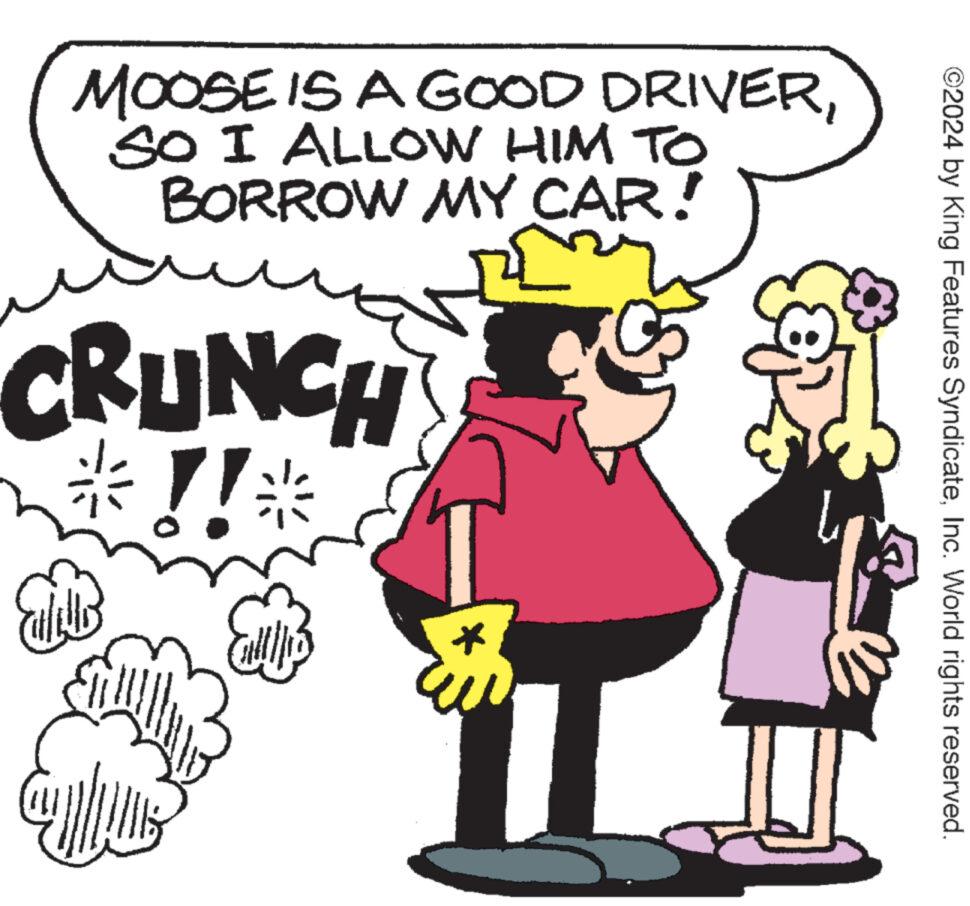 Sharing OCR: ©2024 by King Features SyndicateInc. World rights reserved. MOOSE IS A GOOD DRIVERSO I ALLOW HIM TO BORROW MY CAR! CRUNCH ?!! © 2024 by King Features SyndicateInc. World rights reserved . MOOSE IS A GOOD DRIVERSO I ALLOW HIM TO BORROW MY CAR ! CRUNCH ? !!