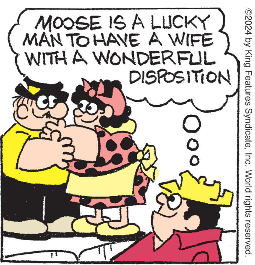 People OCR: ©2024 by King Features SyndicateInc. World rights reserved. MOOSE IS A LUCKY MAN TO HAVE A WIFE WITH A WONDERFUL DISPOSITION 0 © 2024 by King Features SyndicateInc. World rights reserved . MOOSE IS A LUCKY MAN TO HAVE A WIFE WITH A WONDERFUL DISPOSITION 0