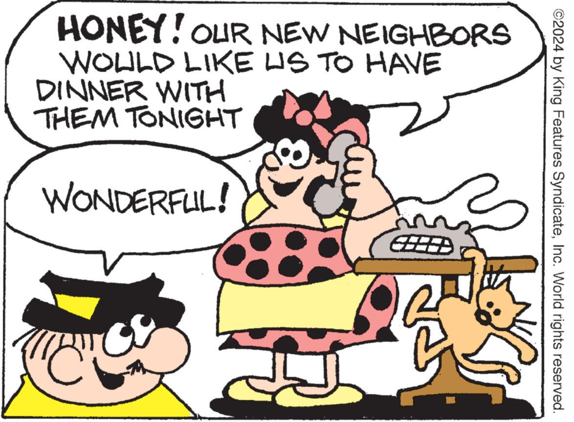 Organism OCR: ©2024 by King Features SyndicateInc. World rights reserved. HONEY! OUR NEW NEIGHBORS WOULD LIKE US TO HAVE DINNER WITH THEM TONIGHT WONDERFUL! ? © 2024 by King Features SyndicateInc. World rights reserved . HONEY ! OUR NEW NEIGHBORS WOULD LIKE US TO HAVE DINNER WITH THEM TONIGHT WONDERFUL ! ?
