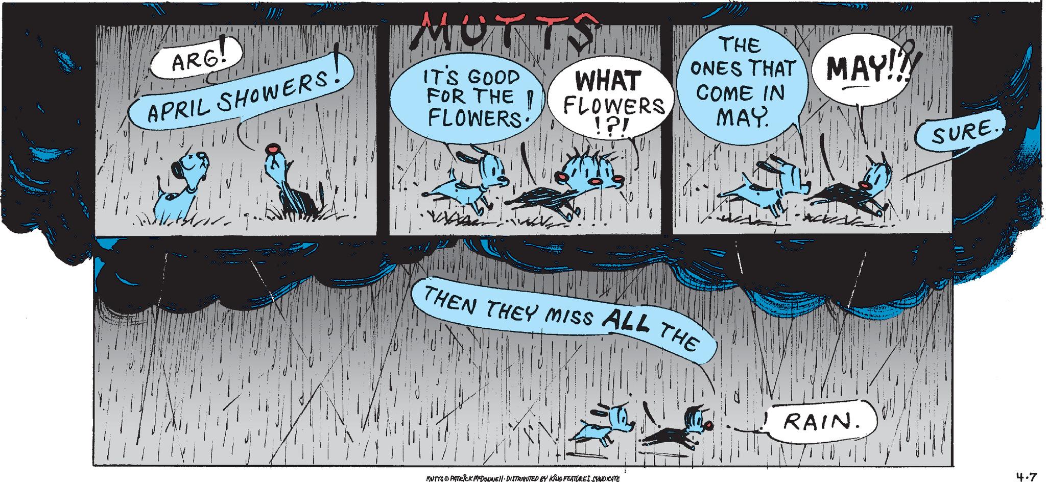 Design OCR: ARG! APRIL SHOWERS. IT'S GOOD FOR THE I FLOWERS: WHAT FLOWERS !?! THE ONES THAT MAY!!! COME IN MAY. SURE.THEN THEY MISS ALL THE RAIN. MUTTS & PATRICK M-DOUNE DISTRIBUTED BY KING FEATURES SYNDICATE 4.7 ARG ! APRIL SHOWERS . IT'S GOOD FOR THE I FLOWERS : WHAT FLOWERS ! ? ! THE ONES THAT MAY !!! COME IN MAY . SURE .THEN THEY MISS ALL THE RAIN . MUTTS & PATRICK M - DOUNE DISTRIBUTED BY KING FEATURES SYNDICATE 4.7