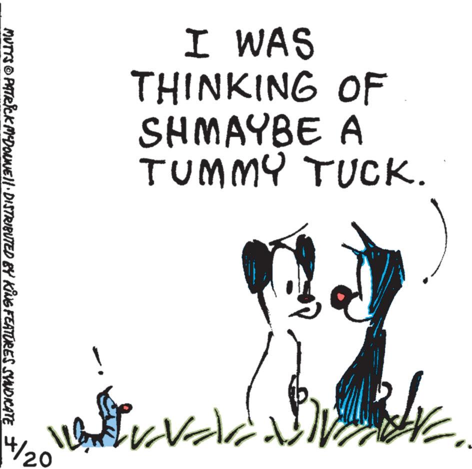 Handwriting OCR: I WAS THINKING OF SHMAYBE A TUMMY TUCK. MUTTS © PATRICK MYDONNE!! · DISTRIBUTED BY KING FEATURES SYNDICATE 4/20 ! I WAS THINKING OF SHMAYBE A TUMMY TUCK . MUTTS © PATRICK MYDONNE !! · DISTRIBUTED BY KING FEATURES SYNDICATE 4/20 !