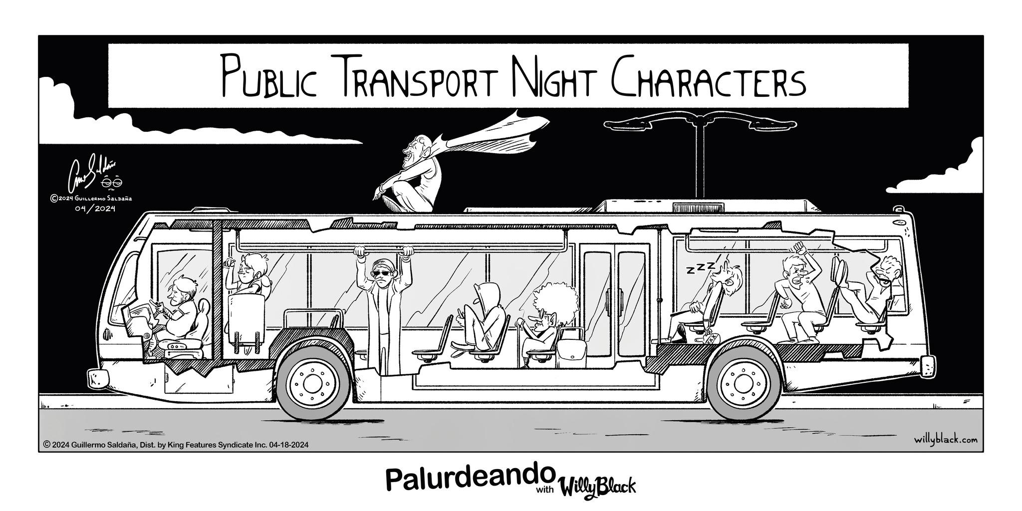 Font OCR: éé 2024 GUILLERMO SALDAÑA 04/2024 PUBLIC TRANSPORT NIGHT CHARACTERS ° ° 2024 Guillermo SaldañaDist. by King Features Syndicate Inc. 04-18-2024 Palurdeandoy Block ° ? willyblack.com éé 2024 GUILLERMO SALDAÑA 04/2024 PUBLIC TRANSPORT NIGHT CHARACTERS ° ° 2024 Guillermo SaldañaDist . by King Features Syndicate Inc. 04-18-2024 Palurdeandoy Block ° ? willyblack.com