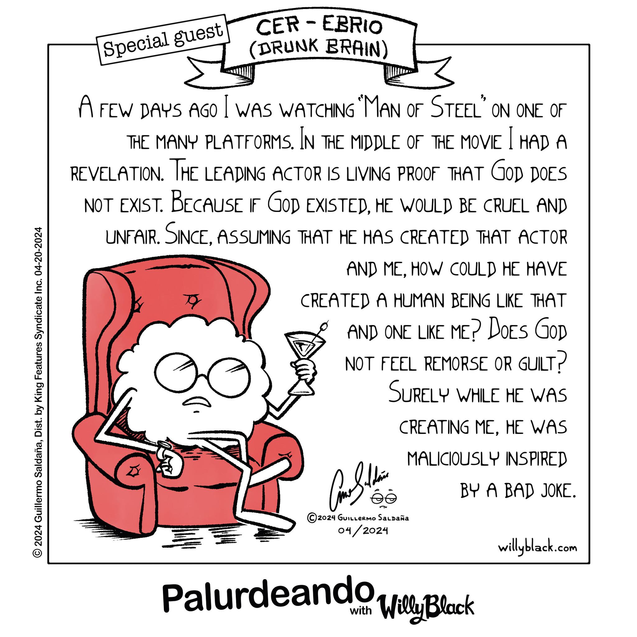 Fictional character OCR: 2024 Guillermo SaldañaDist. by King Features Syndicate Inc. 04-20-2024 Special guest - CER EBRIO (DRUNK BRAIN) A FEW DAYS AGO I WAS WATCHING "MAN OF STEEL" ON ONE OF THE MANY PLATFORMS. IN THE MIDDLE OF THE MOVIE I HAD A REVELATION. THE LEADING ACTOR IS LIVING PROOF THAT GOD DOES NOT EXIST. BECAUSE IF GOD EXISTEDHE WOULD BE CRUEL AND UNFAIR. SINCEASSUMING THAT HE HAS CREATED THAT ACTOR AND MEHOW COULD HE HAVE CREATED A HUMAN BEING LIKE THAT AND ONE LIKE ME? DOES GOD NOT FEEL REMORSE OR GUILT? SURELY WHILE HE WAS Alth © 2024 GUILLERMO SALDAÑA 04/2024 CREATING MEHE WAS MALICIOUSLY INSPIRED BY A BAD JOKE. Palurdeando Willy Black willyblack.com 2024 Guillermo SaldañaDist . by King Features Syndicate Inc. 04-20-2024 Special guest - CER EBRIO ( DRUNK BRAIN ) A FEW DAYS AGO I WAS WATCHING " MAN OF STEEL " ON ONE OF THE MANY PLATFORMS . IN THE MIDDLE OF THE MOVIE I HAD A REVELATION . THE LEADING ACTOR IS LIVING PROOF THAT GOD DOES NOT EXIST . BECAUSE IF GOD EXISTEDHE WOULD BE CRUEL AND UNFAIR . SINCEASSUMING THAT HE HAS CREATED THAT ACTOR AND MEHOW COULD HE HAVE CREATED A HUMAN BEING LIKE THAT AND ONE LIKE ME ? DOES GOD NOT FEEL REMORSE OR GUILT ? SURELY WHILE HE WAS Alth © 2024 GUILLERMO SALDAÑA 04/2024 CREATING MEHE WAS MALICIOUSLY INSPIRED BY A BAD JOKE . Palurdeando Willy Black willyblack.com