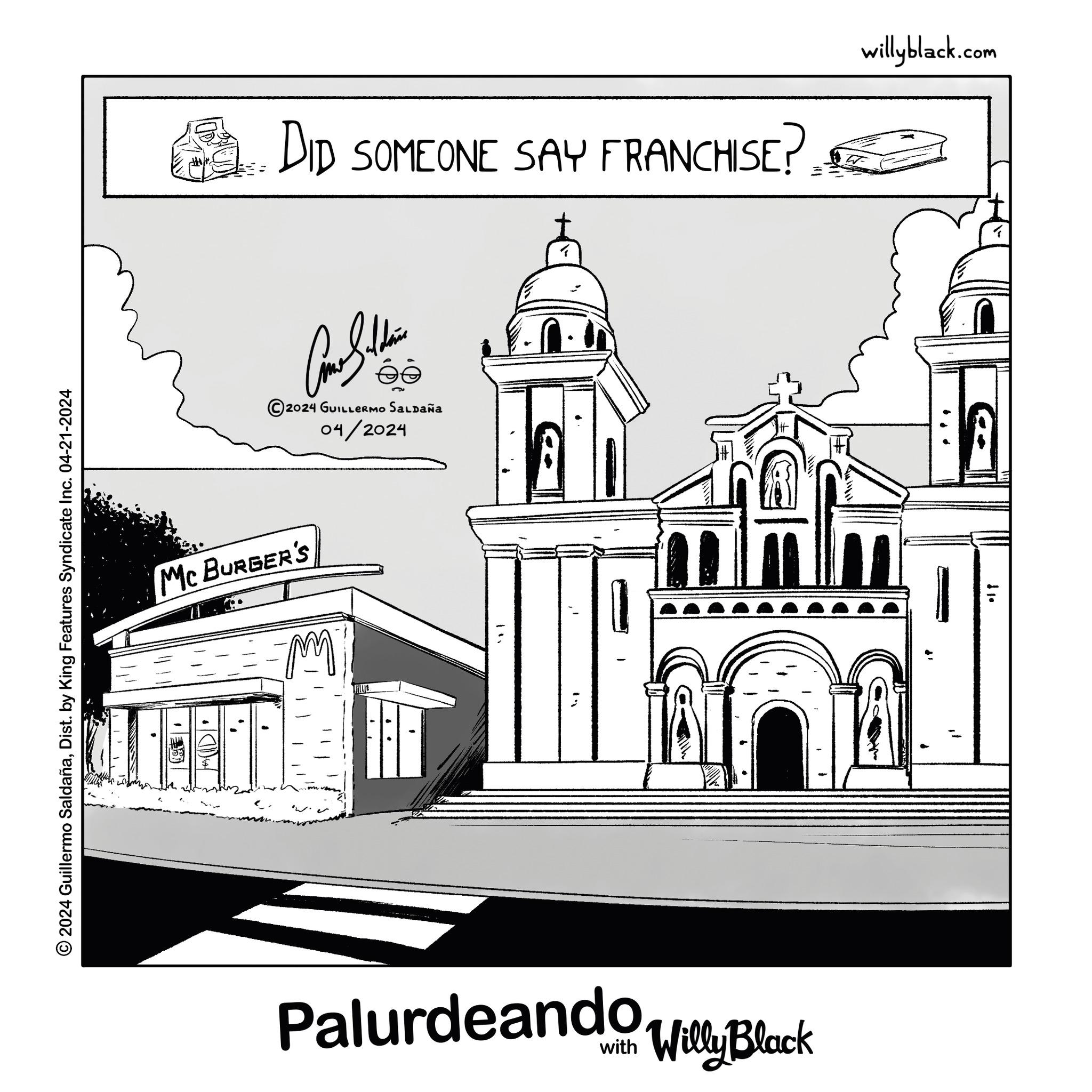 Parallel OCR: 2024 Guillermo SaldañaDist. by King Features Syndicate Inc. 04-21-2024 MC BURGER'S ??? Palurdeando Willy Black éé 2024 GUILLERMO SALDAÑA 04/2024 "1 DID SOMEONE SAY FRANCHISE? willyblack.com •? ? 2024 Guillermo SaldañaDist . by King Features Syndicate Inc. 04-21-2024 MC BURGER'S ??? Palurdeando Willy Black éé 2024 GUILLERMO SALDAÑA 04/2024 " 1 DID SOMEONE SAY FRANCHISE ? willyblack.com • ? ?