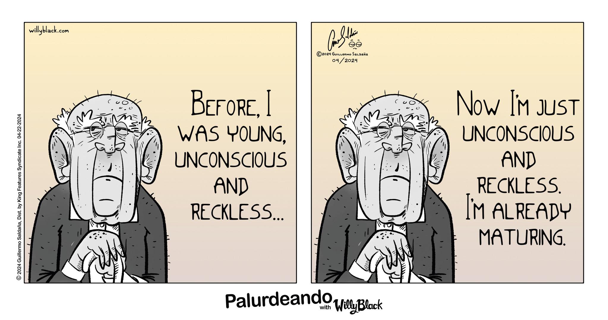 Rectangle OCR: 2024 Guillermo SaldañaDist. by King Features Syndicate Inc. 04-22-2024 willyblack.com BEFOREI WAS YOUNGUNCONSCIOUS AND RECKLESS... 2024 GUILLERMO SALDAÑA 04/2024 Palurdeando Block NOW I'M JUST UNCONSCIOUS AND RECKLESS. I'M ALREADY MATURING. 2024 Guillermo SaldañaDist . by King Features Syndicate Inc. 04-22-2024 willyblack.com BEFOREI WAS YOUNGUNCONSCIOUS AND RECKLESS ... 2024 GUILLERMO SALDAÑA 04/2024 Palurdeando Block NOW I'M JUST UNCONSCIOUS AND RECKLESS . I'M ALREADY MATURING .