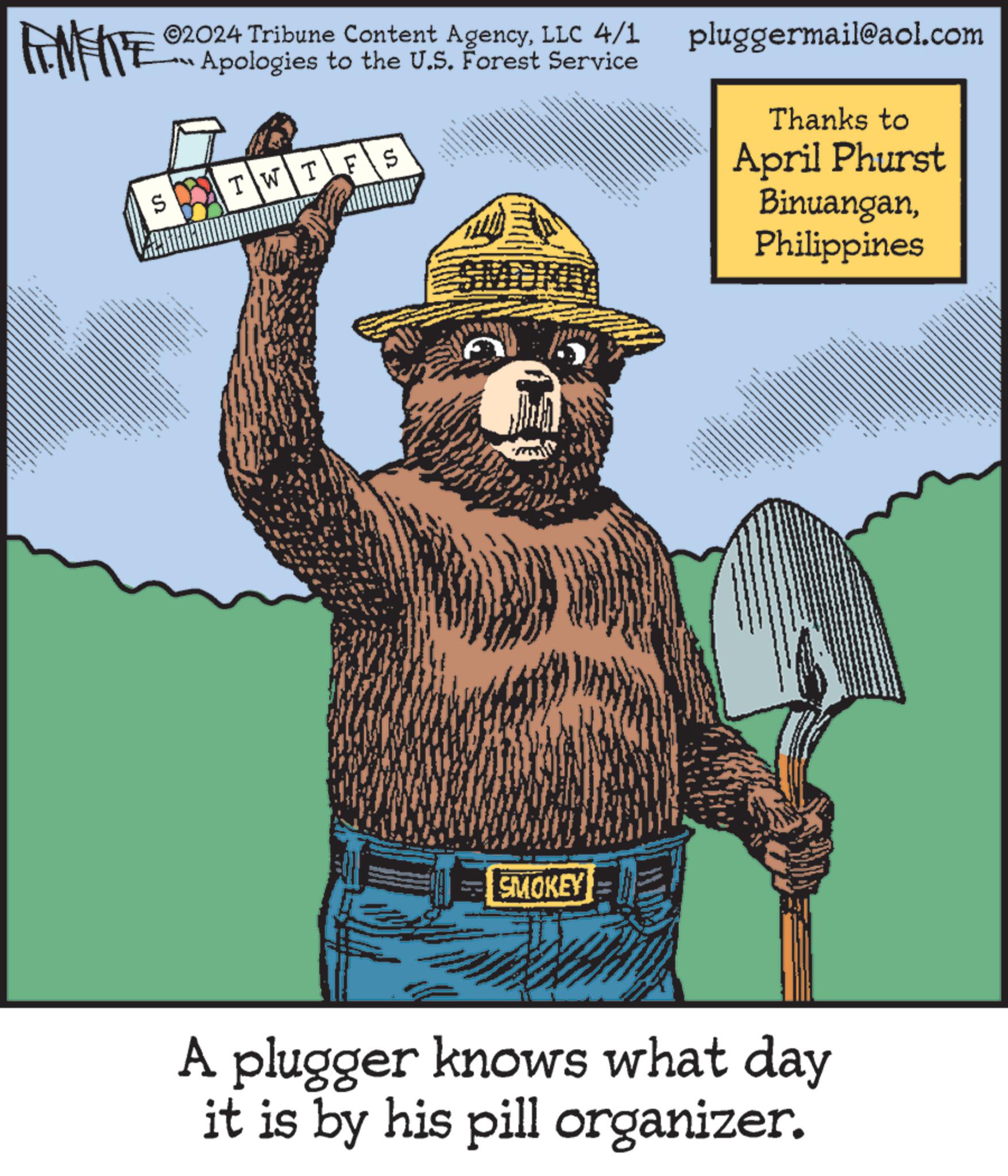 Thumb OCR: FEMEIE 02024 Tribune Content AgencyLLC 4/1 Apologies to the U.S. Forest Service pluggermail@aol.com TWTFS S Thanks to April Phurst BinuanganPhilippines SMOKEY A plugger knows what day it is by his pill organizer. FEMEIE 02024 Tribune Content AgencyLLC 4/1 Apologies to the U.S. Forest Service pluggermail@aol.com TWTFS S Thanks to April Phurst BinuanganPhilippines SMOKEY A plugger knows what day it is by his pill organizer .