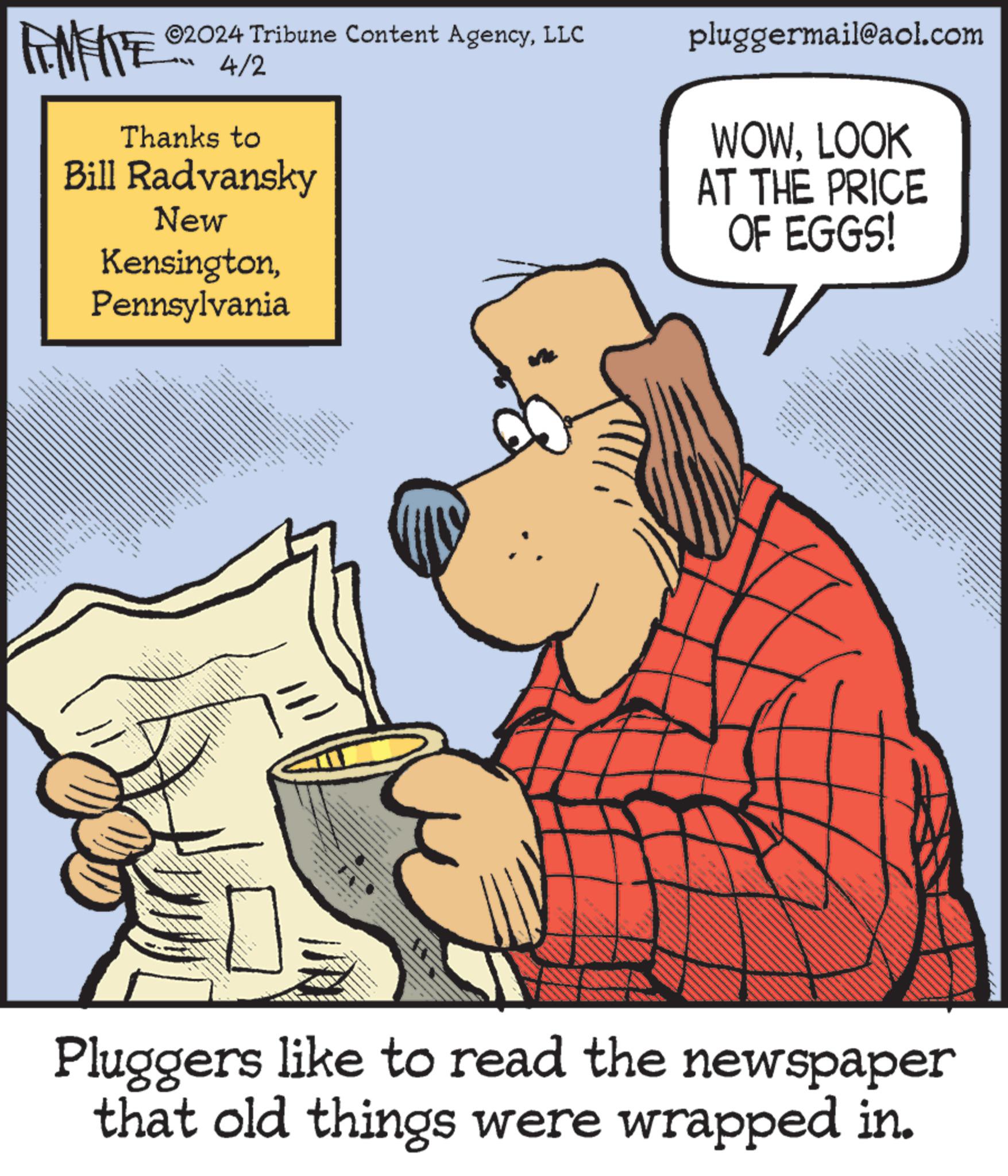 Pleased OCR: 02024 Tribune Content AgencyLLC 4/2 Thanks to Bill Radvansky New KensingtonPennsylvania pluggermail@aol.com WOWLOOK AT THE PRICE OF EGGS! Pluggers like to read the newspaper that old things were wrapped in. 02024 Tribune Content AgencyLLC 4/2 Thanks to Bill Radvansky New KensingtonPennsylvania pluggermail@aol.com WOWLOOK AT THE PRICE OF EGGS ! Pluggers like to read the newspaper that old things were wrapped in .