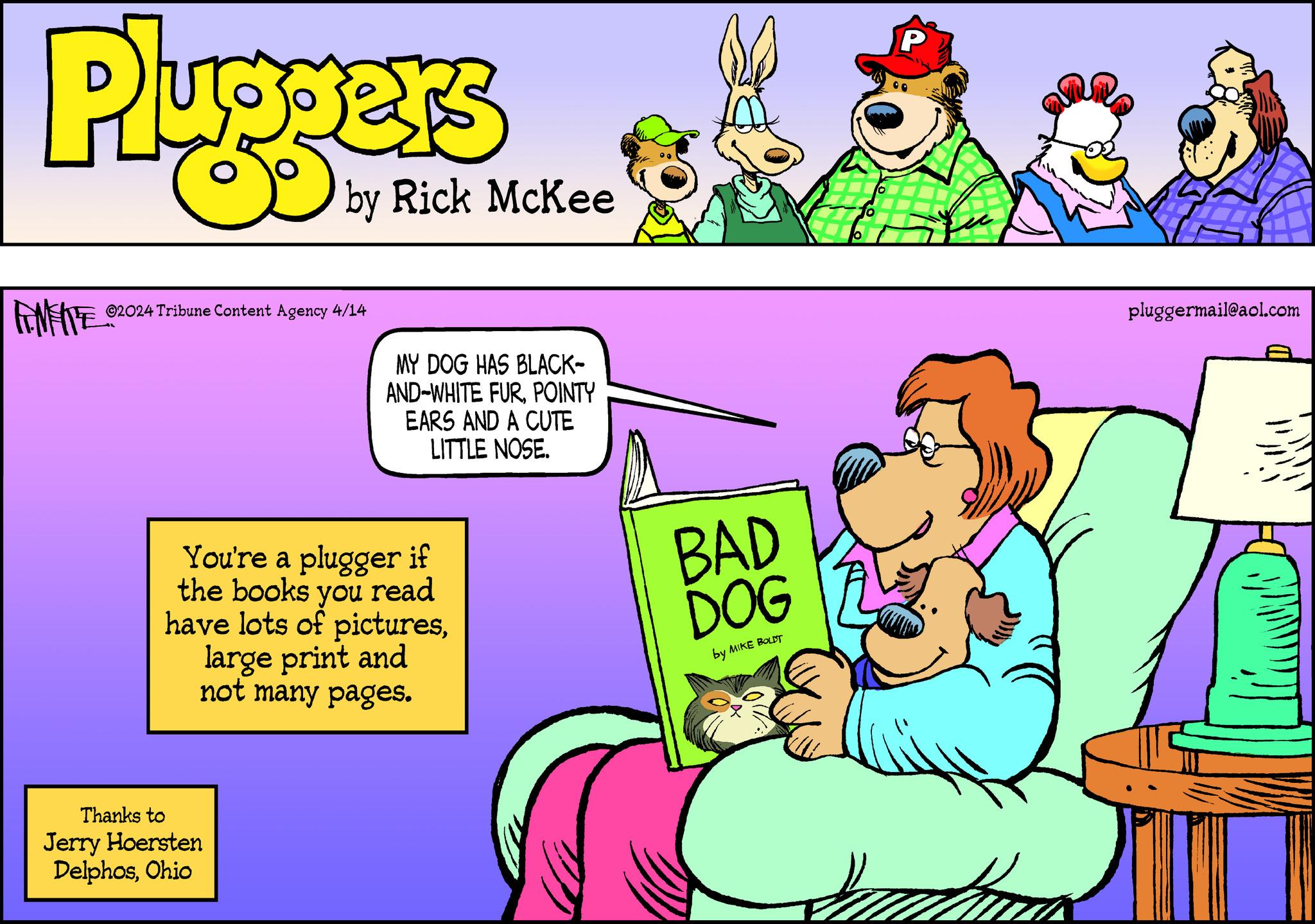 Art OCR: Pluggers by Rick McKee ©2024 Tribune Content Agency 4/14 MY DOG HAS BLACK- AND-WHITE FURPOINTY EARS AND A CUTE LITTLE NOSE. You're a plugger if the books you read have lots of pictureslarge print and not many pages. Thanks to Jerry Hoersten DelphosOhio BAD DOG by MIKE BOLDT P pluggermail@aol.com Pluggers by Rick McKee © 2024 Tribune Content Agency 4/14 MY DOG HAS BLACK- AND - WHITE FURPOINTY EARS AND A CUTE LITTLE NOSE . You're a plugger if the books you read have lots of pictureslarge print and not many pages . Thanks to Jerry Hoersten DelphosOhio BAD DOG by MIKE BOLDT P pluggermail@aol.com