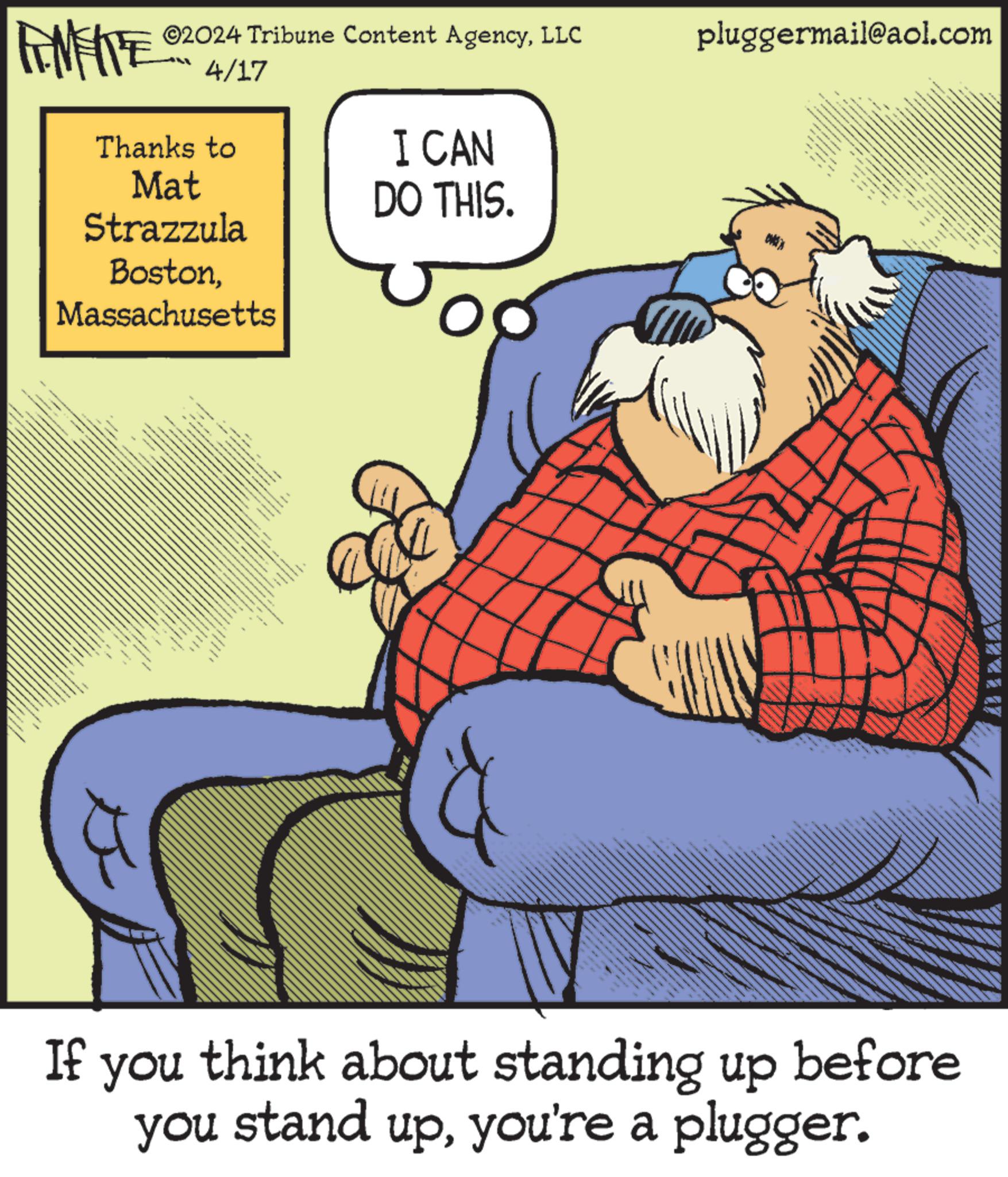 Humour OCR: ©2024 Tribune Content AgencyLLC FENFITE 4/17 Thanks to Mat Strazzula BostonMassachusetts I CAN DO THIS. pluggermail@aol.com www If you think about standing up before you stand upyou're a plugger. © 2024 Tribune Content AgencyLLC FENFITE 4/17 Thanks to Mat Strazzula BostonMassachusetts I CAN DO THIS . pluggermail@aol.com www If you think about standing up before you stand upyou're a plugger .