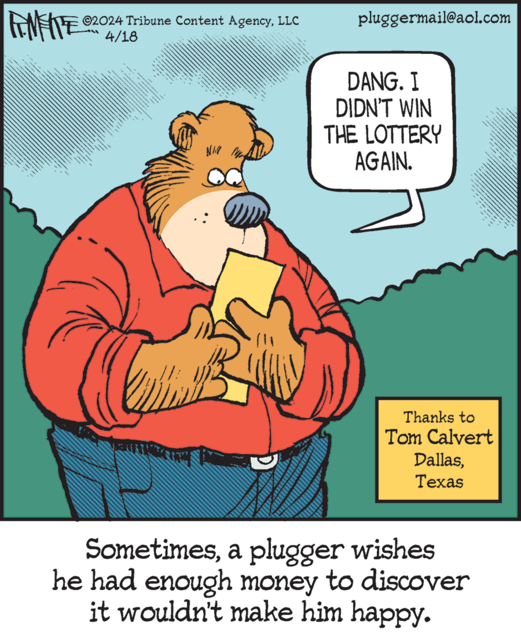 Conversation OCR: LIMITE ©2024 Tribune Content AgencyLLC LL 4/18 wwwwwww pluggermail@aol.com NI D?NG. I DIDN'T WIN THE LOTTERY AGAIN. 6 www.w Thanks to Tom Calvert DallasTexas Sometimesa plugger wishes he had enough money to discover it wouldn't make him happy. LIMITE © 2024 Tribune Content AgencyLLC LL 4/18 wwwwwww pluggermail@aol.com NI D?NG . I DIDN'T WIN THE LOTTERY AGAIN . 6 www.w Thanks to Tom Calvert DallasTexas Sometimesa plugger wishes he had enough money to discover it wouldn't make him happy .