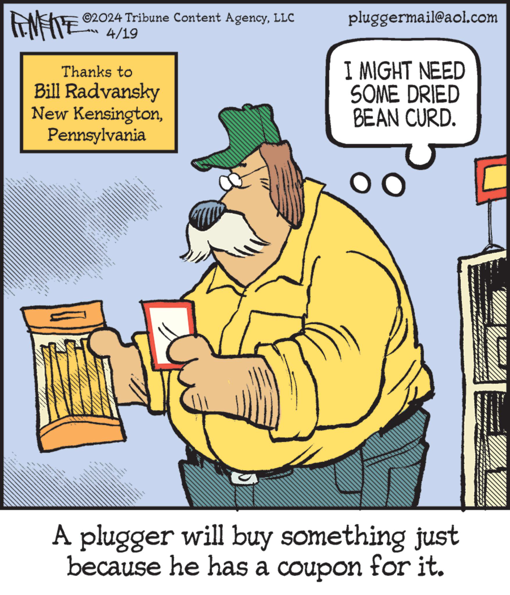 Baton OCR: 02024 Tribune Content AgencyLLC 4/19 Thanks to Bill Radvansky New KensingtonPennsylvania pluggermail@aol.com I MIGHT NEED SOME DRIED BEAN CURD. A plugger will buy something just because he has a coupon for it. 02024 Tribune Content AgencyLLC 4/19 Thanks to Bill Radvansky New KensingtonPennsylvania pluggermail@aol.com I MIGHT NEED SOME DRIED BEAN CURD . A plugger will buy something just because he has a coupon for it .