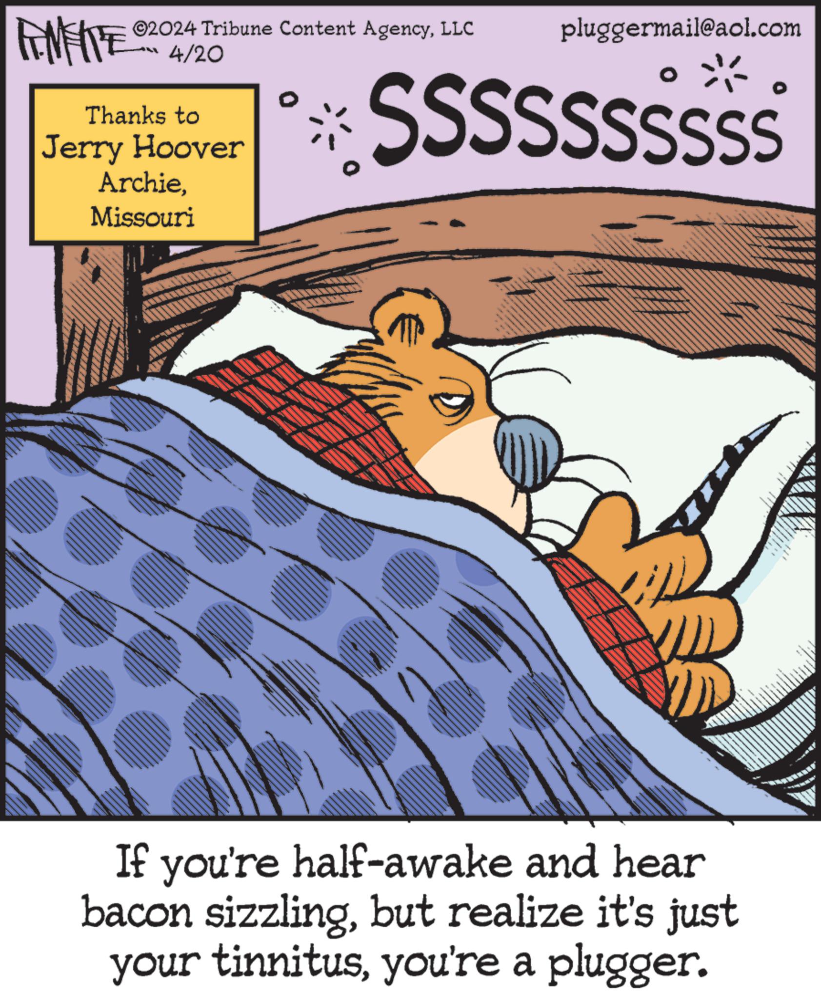 Illustration OCR: ©2024 Tribune Content AgencyLLC FENFITE 4/20 Thanks to Jerry Hoover ArchieMissouri pluggermail@aol.com SSSSssssss If you're half-awake and hear bacon sizzlingbut realize it's just your tinnitusyou're a plugger. © 2024 Tribune Content AgencyLLC FENFITE 4/20 Thanks to Jerry Hoover ArchieMissouri pluggermail@aol.com SSSSssssss If you're half - awake and hear bacon sizzlingbut realize it's just your tinnitusyou're a plugger .