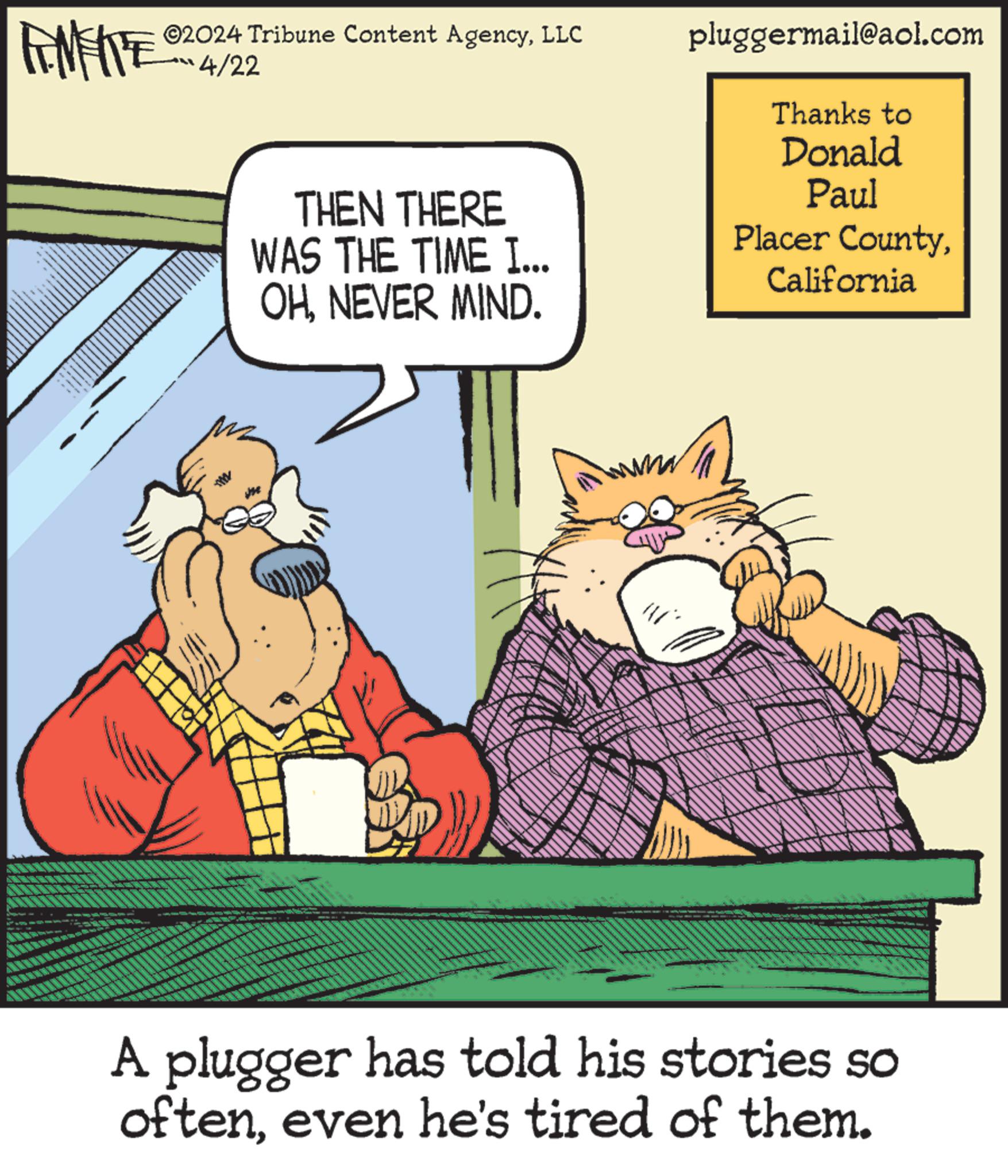 Fictional character OCR: METE 02024 Tribune Content AgencyLLC 4/22 THEN THERE WAS THE TIME I... OHNEVER MIND. pluggermail@aol.com Thanks to Donald Paul Placer CountyCalifornia A plugger has told his stories so ofteneven he's tired of them. METE 02024 Tribune Content AgencyLLC 4/22 THEN THERE WAS THE TIME I ... OHNEVER MIND . pluggermail@aol.com Thanks to Donald Paul Placer CountyCalifornia A plugger has told his stories so ofteneven he's tired of them .