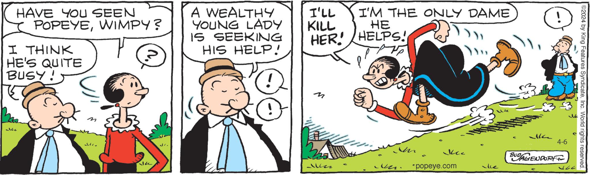 Handwriting OCR: HAVE YOU SEEN POPEYEWIMPY? I THINK HE'S QUITE BUSY! A WEALTHY YOUNG LADY IS SEEKING HIS HELP! I'LL I'M THE ONLY DAME KILL HE HER! HELPS! ! -ke M M Kec *popeye.com -ke 2024 by King Features SyndicateInc. World rights reserved. 4-6 BUDAGENDORF HAVE YOU SEEN POPEYEWIMPY ? I THINK HE'S QUITE BUSY ! A WEALTHY YOUNG LADY IS SEEKING HIS HELP ! I'LL I'M THE ONLY DAME KILL HE HER ! HELPS ! ! -ke M M Kec * popeye.com -ke 2024 by King Features SyndicateInc. World rights reserved . 4-6 BUDAGENDORF