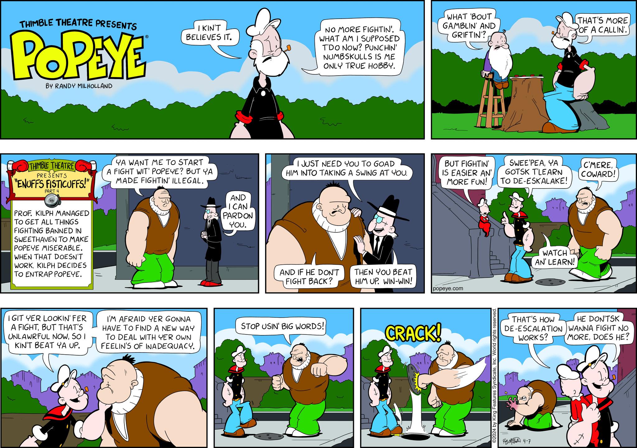 Parallel OCR: THIMBLE THEATRE PRESENTS POPEYE BY RANDY MILHOLLAND ww Em IKIN'T BELIEVES IT. NO MORE FIGHTIN'. WHAT AM I SUPPOSED T'DO NOW? PUNCHIN' NUMBSKULLS IS ME ONLY TRUE HOBBY. WHAT 'BOUT GAMBLIN' AND GRIFTIN'? THIMBLE THEATRE PRESENTS YA WANT ME TO START A FIGHT WIT' POPEYE? BUT YA I JUST NEED YOU TO GOAD HIM INTO TAKING A SWING AT YOU. 4+ "ENUFFS FISTICUFFS!" MADE FIGHTIN' ILLEGAL. BUT FIGHTIN' IS EASIER AN' MORE FUN! PART 4 ? PROF. KILPH MANAGED TO GET ALL THINGS FIGHTING BANNED IN SWEETHAVEN TO MAKE POPEYE MISERABLE. WHEN THAT DOESN'T WORKKILPH DECIDES TO ENTRAP POPEYE. AND ICAN PARDON YOU. AND IF HE DON'T FIGHT BACK? THEN YOU BEAT HIM UP. WIN-WIN! IGIT YER LOOKIN' FER A FIGHTBUT THAT'S UNLAWRFUL NOWSO I KIN'T BEAT YA UP. I'M AFRAID YER GONNA HAVE TO FIND A NEW WAY TO DEAL WITH YER OWN FEELIN'S OF INADEQUACY. STOP USIN' BIG WORDS! popeye.com CRACK! ©2024 by King Features SyndicateInc. World rights reserved THAT'S MORE OF A CALLIN'. SWEE'PEAYA GOTSK T'LEARN TO DE-ESKALAKE! C'MERECOWARD! WATCH AN' LEARN! THAT'S HOW HE DON'TSK DE-ESCALATION WANNA FIGHT NO WORKS? MOREDOES HE? ???????? 4-7 11 THIMBLE THEATRE PRESENTS POPEYE BY RANDY MILHOLLAND ww Em IKIN'T BELIEVES IT . NO MORE FIGHTIN ' . WHAT AM I SUPPOSED T'DO NOW ? PUNCHIN ' NUMBSKULLS IS ME ONLY TRUE HOBBY . WHAT ' BOUT GAMBLIN ' AND GRIFTIN ' ? THIMBLE THEATRE PRESENTS YA WANT ME TO START A FIGHT WIT ' POPEYE ? BUT YA I JUST NEED YOU TO GOAD HIM INTO TAKING A SWING AT YOU . 4+ " ENUFFS FISTICUFFS ! " MADE FIGHTIN ' ILLEGAL . BUT FIGHTIN ' IS EASIER AN ' MORE FUN ! PART 4 ? PROF . KILPH MANAGED TO GET ALL THINGS FIGHTING BANNED IN SWEETHAVEN TO MAKE POPEYE MISERABLE . WHEN THAT DOESN'T WORKKILPH DECIDES TO ENTRAP POPEYE . AND ICAN PARDON YOU . AND IF HE DON'T FIGHT BACK ? THEN YOU BEAT HIM UP . WIN - WIN ! IGIT YER LOOKIN ' FER A FIGHTBUT THAT'S UNLAWRFUL NOWSO I KIN'T BEAT YA UP . I'M AFRAID YER GONNA HAVE TO FIND A NEW WAY TO DEAL WITH YER OWN FEELIN'S OF INADEQUACY . STOP USIN ' BIG WORDS ! popeye.com CRACK ! © 2024 by King Features SyndicateInc. World rights reserved THAT'S MORE OF A CALLIN ' . SWEE'PEAYA GOTSK T'LEARN TO DE - ESKALAKE ! C'MERECOWARD ! WATCH AN ' LEARN ! THAT'S HOW HE DON'TSK DE - ESCALATION WANNA FIGHT NO WORKS ? MOREDOES HE ? ???????? 4-7 11