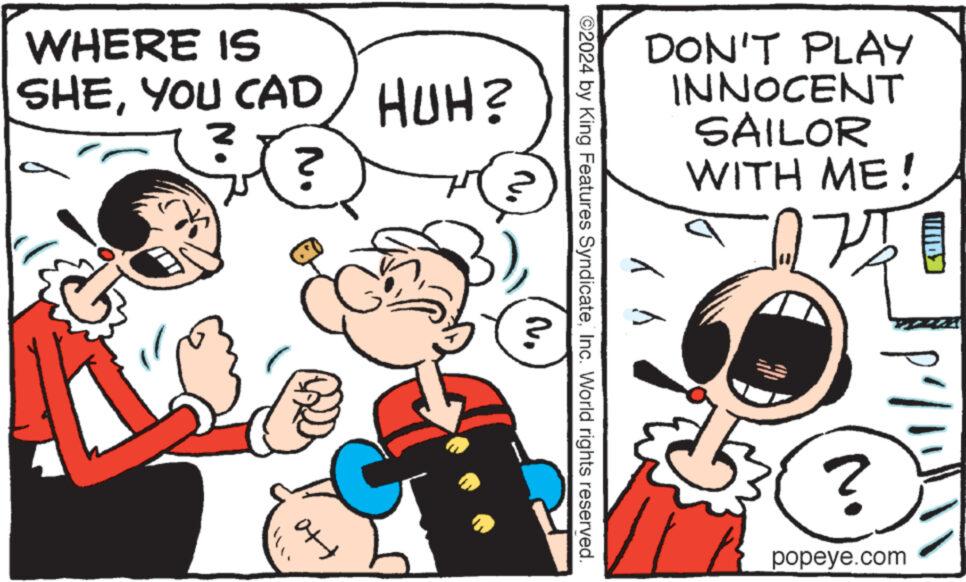 Font OCR: WHERE IS SHEYOU CAD HUH? ? ? " ?? DON'T PLAY INNOCENT SAILOR WITH ME! y y ©2024 by King Features SyndicateInc. World rights reserved. ? ?? P'/1155 ? popeye.com WHERE IS SHEYOU CAD HUH ? ? ? " ?? DON'T PLAY INNOCENT SAILOR WITH ME ! y y © 2024 by King Features SyndicateInc. World rights reserved . ? ?? P ' / 1155 ? popeye.com