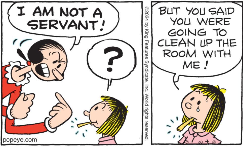 Sharing OCR: I AM NOT A SERVANT! ? popeye.com BUT YOU SAID YOU WERE GOING TO CLEAN UP THE ROOM WITH ME! ©2024 by King Features SyndicateInc. World rights reserved. I AM NOT A SERVANT ! ? popeye.com BUT YOU SAID YOU WERE GOING TO CLEAN UP THE ROOM WITH ME ! © 2024 by King Features SyndicateInc. World rights reserved .
