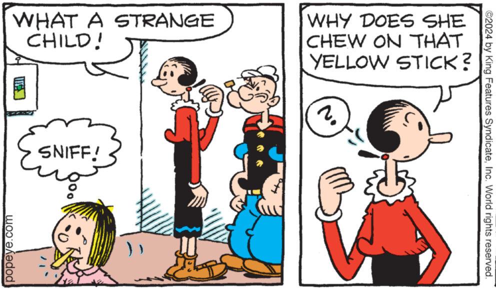 Mammal OCR: WHAT A STRANGE CHILD! WHY DOES SHE CHEW ON THAT YELLOW STICK? 2. popeye.com SNIFF! ©2024 by King Features SyndicateInc. World rights reserved. WHAT A STRANGE CHILD ! WHY DOES SHE CHEW ON THAT YELLOW STICK ? 2 . popeye.com SNIFF ! © 2024 by King Features SyndicateInc. World rights reserved .