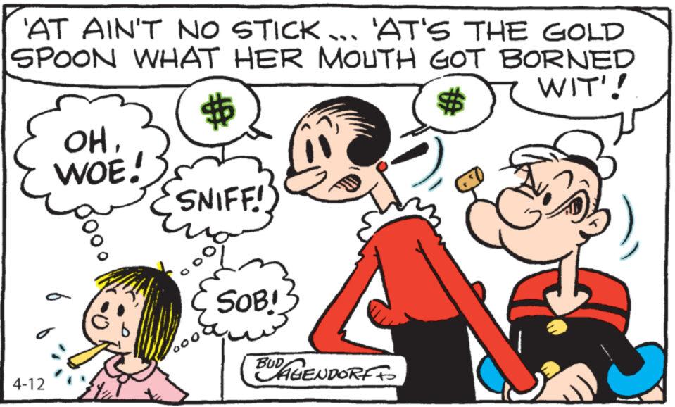 Font OCR: 'AT AIN'T NO STICK... 'AT'S THE GOLD SPOON WHAT HER MOUTH GOT BORNED $ WIT'! 4-12 $ OHWOE! SNIFF! SOB! BUDAGENDORFFO ' AT AIN'T NO STICK ... ' AT'S THE GOLD SPOON WHAT HER MOUTH GOT BORNED $ WIT ' ! 4-12 $ OHWOE ! SNIFF ! SOB ! BUDAGENDORFFO