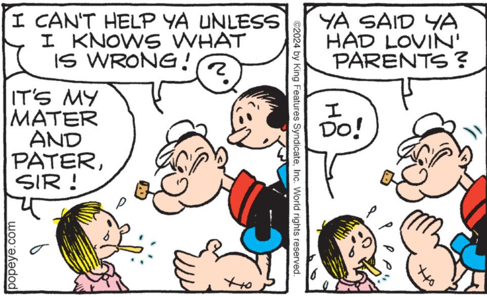 Human OCR: I CAN'T HELP YA UNLESS I KNOWS WHAT IS WRONG! IT'S MY MATER AND PATERSIR! 2 popeye.com ??? YA SAID YA HAD LOVIN' PARENTS? ©2024 by King Features SyndicateInc. World rights reserved. I DO! ??? I CAN'T HELP YA UNLESS I KNOWS WHAT IS WRONG ! IT'S MY MATER AND PATERSIR ! 2 popeye.com ??? YA SAID YA HAD LOVIN ' PARENTS ? © 2024 by King Features SyndicateInc. World rights reserved . I DO ! ???