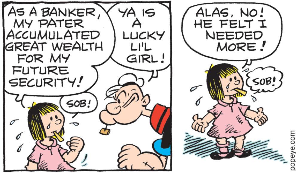 Art OCR: As A BANKERMY PATER ACCUMULATED GREAT WEALTH FOR MY FUTURE SECURITY! SOB! YA IS A ALASNO! HE FELT I LUCKY LIL NEEDED MORE! GIRL! MI SOB! popeye.com As A BANKERMY PATER ACCUMULATED GREAT WEALTH FOR MY FUTURE SECURITY ! SOB ! YA IS A ALASNO ! HE FELT I LUCKY LIL NEEDED MORE ! GIRL ! MI SOB ! popeye.com
