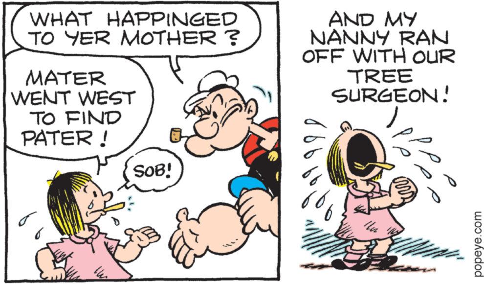 Happy OCR: WHAT HAPPINGED TO YER MOTHER? MATER WENT WEST TO FIND PATER! AND MY NANNY RAN OFF WITH OUR TREE SURGEON! ????? SOB! 6 Ilu popeye.com WHAT HAPPINGED TO YER MOTHER ? MATER WENT WEST TO FIND PATER ! AND MY NANNY RAN OFF WITH OUR TREE SURGEON ! ????? SOB ! 6 Ilu popeye.com