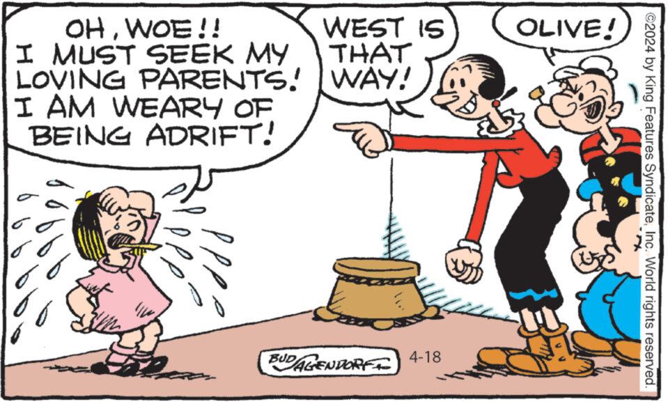 Pleased OCR: WEST IS THAT WAY! OLIVE! OHWOE!! I MUST SEEK MY LOVING PARENTS! I AM WEARY OF BEING ADRIFT! BUDAGENDORF 4-18 ©2024 by King Features SyndicateInc. World rights reserved. WEST IS THAT WAY ! OLIVE ! OHWOE !! I MUST SEEK MY LOVING PARENTS ! I AM WEARY OF BEING ADRIFT ! BUDAGENDORF 4-18 © 2024 by King Features SyndicateInc. World rights reserved .