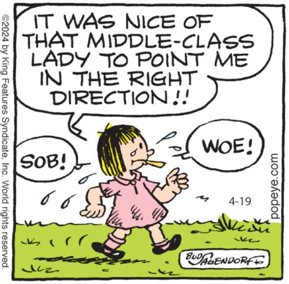 Happy OCR: ©2024 by King Features SyndicateInc. World rights reserved. IT WAS NICE OF THAT MIDDLE-CLASS LADY TO POINT ME IN THE RIGHT DIRECTION!! SOB! 66 +1111 WOE! 4-19 M ke BUDAGENDORF popeye.com © 2024 by King Features SyndicateInc. World rights reserved . IT WAS NICE OF THAT MIDDLE - CLASS LADY TO POINT ME IN THE RIGHT DIRECTION !! SOB ! 66 +1111 WOE ! 4-19 M ke BUDAGENDORF popeye.com