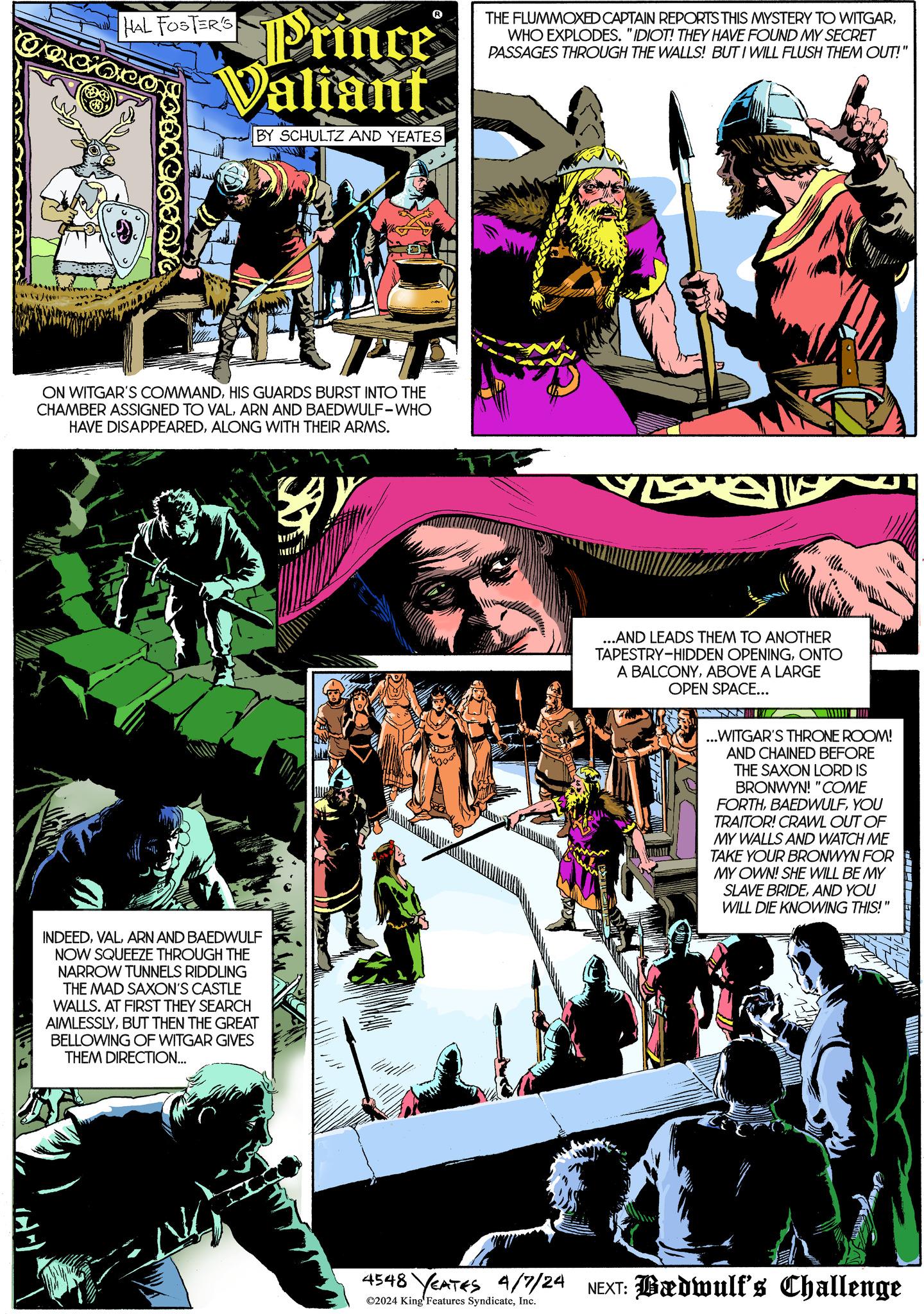 Graphic design OCR: HAL FOSTER'S Prince Valiant BY SCHULTZ AND YEATES THE FLUMMOXED CAPTAIN REPORTS THIS MYSTERY TO WITGARWHO EXPLODES. "IDIOT! THEY HAVE FOUND MY SECRET PASSAGES THROUGH THE WALLS! BUT I WILL FLUSH THEM OUT!" ON WITGAR'S COMMANDHIS GUARDS BURST INTO THE CHAMBER ASSIGNED TO VALARN AND BAEDWULF-WHO HAVE DISAPPEAREDALONG WITH THEIR ARMS. ? INDEEDARN AND BAEDWULF NOW SQUEEZE THROUGH THE NARROW TUNNELS RIDDLING THE MAD SAXON'S CASTLE WALLS. AT FIRST THEY SEARCH AIMLESSLYBUT THEN THE GREAT BELLOWING OF WITGAR GIVES THEM DIRECTION... ...AND LEADS THEM TO ANOTHER TAPESTRY-HIDDEN OPENINGONTO A BALCONYABOVE A LARGE OPEN SPACE... ...WITGAR'S THRONE ROOM! AND CHAINED BEFORE THE SAXON LORD IS BRONWYN! "COME FORTHYOU TRAITOR! CRAWL OUT OF MY WALLS AND WATCH ME TAKE YOUR BRONWYN FOR MY OWN! SHE WILL BE MY SLAVE BRIDEAND YOU WILL DIE KNOWING THIS!" 4548 YEATES 4/7/24 NEXT: Bædwulf's Challenge ©2024 King' Features SyndicateInc. HAL FOSTER'S Prince Valiant BY SCHULTZ AND YEATES THE FLUMMOXED CAPTAIN REPORTS THIS MYSTERY TO WITGARWHO EXPLODES . " IDIOT ! THEY HAVE FOUND MY SECRET PASSAGES THROUGH THE WALLS ! BUT I WILL FLUSH THEM OUT ! " ON WITGAR'S COMMANDHIS GUARDS BURST INTO THE CHAMBER ASSIGNED TO VALARN AND BAEDWULF - WHO HAVE DISAPPEAREDALONG WITH THEIR ARMS . ? INDEEDARN AND BAEDWULF NOW SQUEEZE THROUGH THE NARROW TUNNELS RIDDLING THE MAD SAXON'S CASTLE WALLS . AT FIRST THEY SEARCH AIMLESSLYBUT THEN THE GREAT BELLOWING OF WITGAR GIVES THEM DIRECTION ... ... AND LEADS THEM TO ANOTHER TAPESTRY - HIDDEN OPENINGONTO A BALCONYABOVE A LARGE OPEN SPACE ... ... WITGAR'S THRONE ROOM ! AND CHAINED BEFORE THE SAXON LORD IS BRONWYN ! " COME FORTHYOU TRAITOR ! CRAWL OUT OF MY WALLS AND WATCH ME TAKE YOUR BRONWYN FOR MY OWN ! SHE WILL BE MY SLAVE BRIDEAND YOU WILL DIE KNOWING THIS ! " 4548 YEATES 4/7/24 NEXT : Bædwulf's Challenge © 2024 King ' Features Syndicate