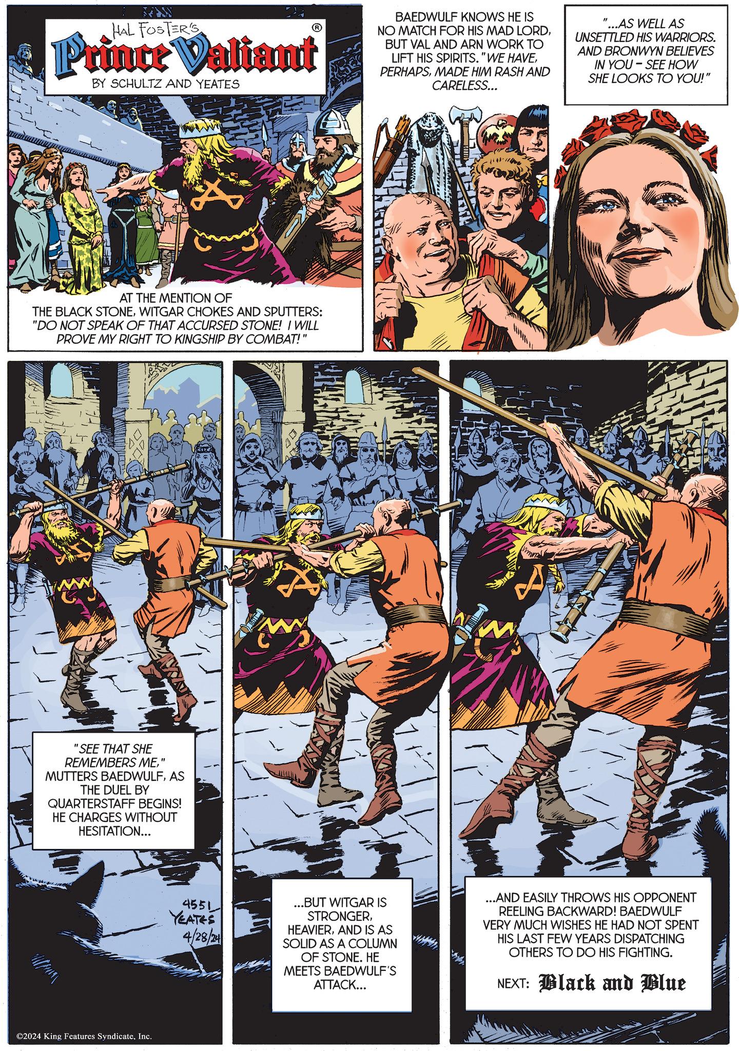 Fictional character OCR: HAL FOSTER'S Prince Valiant BY SCHULTZ AND YEATES BAEDWULF KNOWS HE IS NO MATCH FOR HIS MAD LORDBUT VAL AND ARN WORK TO LIFT HIS SPIRITS. "WE HAVEMADE HIM RASH AND CARELESS... ...AS WELL AS UNSETTLED HIS WARRIORS. AND BRONWYN BELIEVES IN YOU SEE HOW SHE LOOKS TO YOU!" AT THE MENTION OF THE BLACK STONEWITGAR CHOKES AND SPUTTERS: "DO NOT SPEAK OF THAT ACCURSED STONE! I WILL PROVE MY RIGHT TO KINGSHIP BY COMBAT!" "SEE THAT SHE REMEMBERS ME" MUTTERS BAEDWULFAS THE DUEL BY QUARTERSTAFF BEGINS! HE CHARGES WITHOUT HESITATION... ©2024 King Features SyndicateInc. 4551 YEATES 4/28/24 ...BUT WITGAR IS STRONGERAND IS AS SOLID AS A COLUMN OF STONE. HE MEETS BAEDWULF'S ATTACK... ...AND EASILY THROWS HIS OPPONENT REELING BACKWARD! BAEDWULF VERY MUCH WISHES HE HAD NOT SPENT HIS LAST FEW YEARS DISPATCHING OTHERS TO DO HIS FIGHTING. NEXT: Black and Blue HAL FOSTER'S Prince Valiant BY SCHULTZ AND YEATES BAEDWULF KNOWS HE IS NO MATCH FOR HIS MAD LORDBUT VAL AND ARN WORK TO LIFT HIS SPIRITS . " WE HAVEMADE HIM RASH AND CARELESS ... ... AS WELL AS UNSETTLED HIS WARRIORS . AND BRONWYN BELIEVES IN YOU SEE HOW SHE LOOKS TO YOU ! " AT THE MENTION OF THE BLACK STONEWITGAR CHOKES AND SPUTTERS : " DO NOT SPEAK OF THAT ACCURSED STONE ! I WILL PROVE MY RIGHT TO KINGSHIP BY COMBAT ! " " SEE THAT SHE REMEMBERS ME" MUTTERS BAEDWULFAS THE DUEL BY QUARTERSTAFF BEGINS ! HE CHARGES WITHOUT HESITATION ... © 2024 King Features SyndicateInc. 4551 YEATES 4/28/24 ... BUT WITGAR IS STRONGERAND IS AS SOLID AS A COLUMN OF STONE . HE MEETS BAEDWULF'S ATTACK ... ... AND EASILY THROWS HIS OPPONENT REELING BACKWARD ! BAEDWULF VERY MUCH WISHES HE HAD NOT SPENT HIS LAST FEW YEARS DISPATCHING OTHERS TO DO HIS FIGHTING . NEXT : Black and Blue