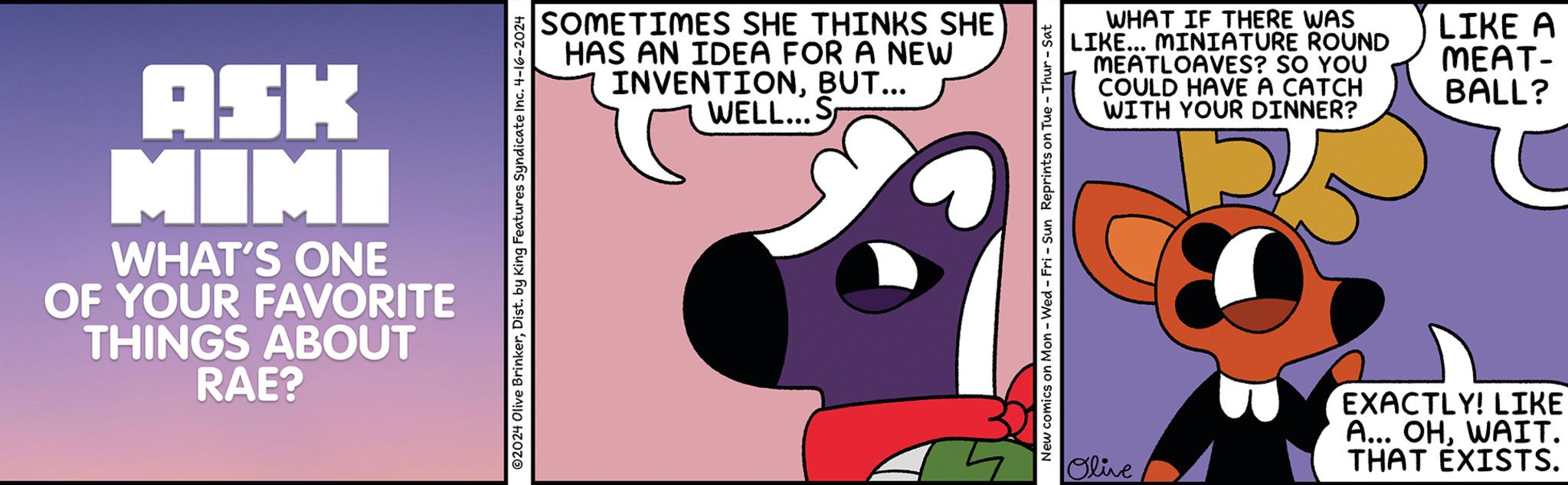 Thumb OCR: ASK MIMI WHAT'S ONE OF YOUR FAVORITE THINGS ABOUT RAE? SOMETIMES SHE THINKS SHE HAS AN IDEA FOR A NEW INVENTIONBUT... WELL... S 02024 Olive BrinkerDist. by King Features Syndicate Inc. 4-16-2024 WHAT IF THERE WAS LIKE... MINIATURE ROUND MEATLOAVES? SO YOU COULD HAVE A CATCH WITH YOUR DINNER? New comics on Mon - Wed - Fri - Sun Reprints on Tue Thur - Sat Olive EXACTLY! LIKE A... OHWAIT. THAT EXISTS. LIKE A MEAT- BALL? ASK MIMI WHAT'S ONE OF YOUR FAVORITE THINGS ABOUT RAE ? SOMETIMES SHE THINKS SHE HAS AN IDEA FOR A NEW INVENTIONBUT ... WELL ... S 02024 Olive BrinkerDist . by King Features Syndicate Inc. 4-16-2024 WHAT IF THERE WAS LIKE ... MINIATURE ROUND MEATLOAVES ? SO YOU COULD HAVE A CATCH WITH YOUR DINNER ? New comics on Mon - Wed - Fri - Sun Reprints on Tue Thur - Sat Olive EXACTLY ! LIKE A ... OHWAIT . THAT EXISTS . LIKE A MEAT- BALL ?