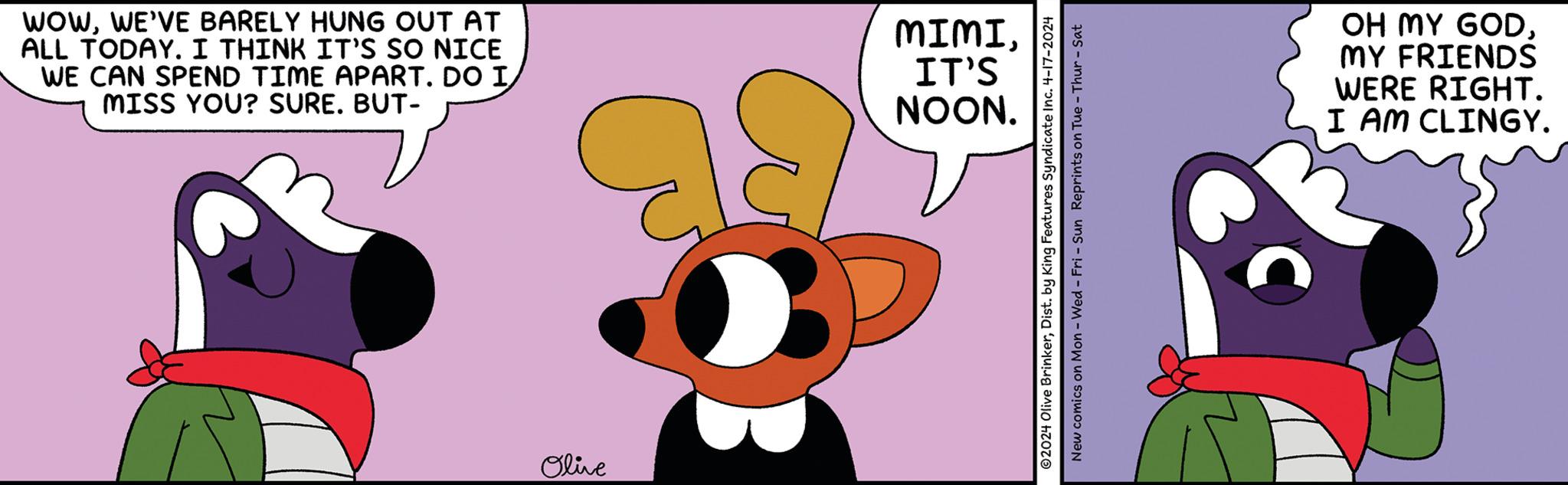 Arthropod OCR: WOWWE'VE BARELY HUNG OUT AT ALL TODAY. I THINK IT'S SO NICE WE CAN SPEND TIME APART. DO I MISS YOU? SURE. BUT- MIMI. IT'S NOON. Olive 2024 Olive BrinkerDist. by King Features Syndicate Inc. 4-17-2024 New comics on Mon - Wed - Fri - Sun Reprints on Tue-Thur - Sat C OH MY GODMY FRIENDS WERE RIGHT. I AM CLINGY. WOWWE'VE BARELY HUNG OUT AT ALL TODAY . I THINK IT'S SO NICE WE CAN SPEND TIME APART . DO I MISS YOU ? SURE . BUT- MIMI . IT'S NOON . Olive 2024 Olive BrinkerDist . by King Features Syndicate Inc. 4-17-2024 New comics on Mon - Wed - Fri - Sun Reprints on Tue - Thur - Sat C OH MY GODMY FRIENDS WERE RIGHT . I AM CLINGY .