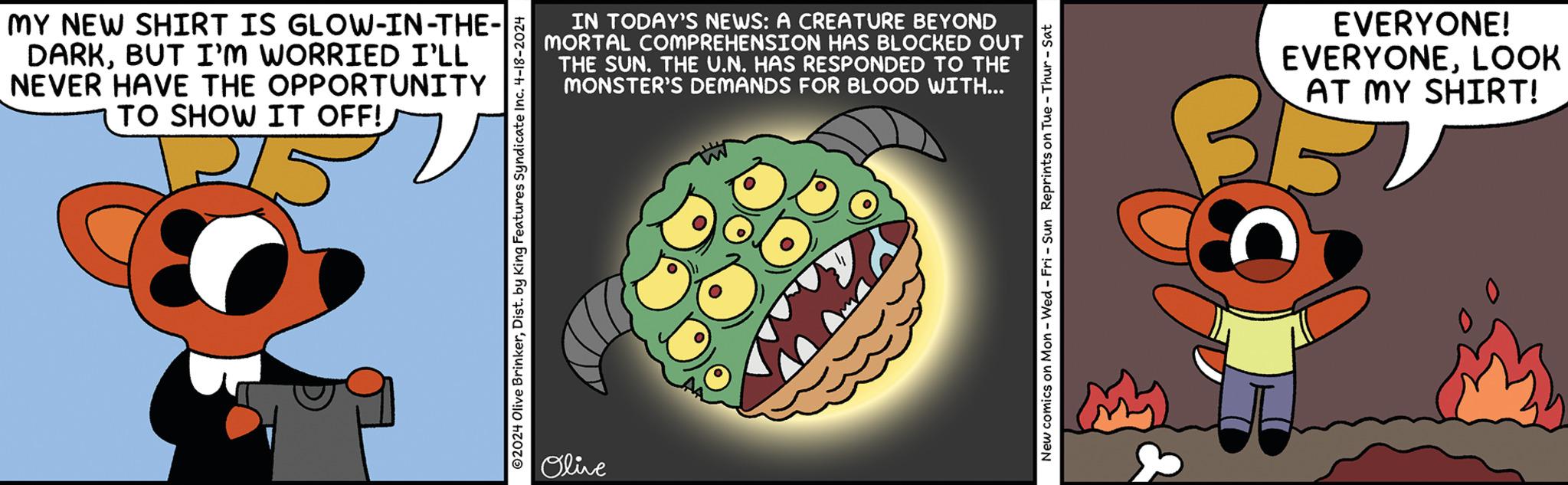 Graphics OCR: MY NEW SHIRT IS GLOW-IN-THE- DARKBUT I'M WORRIED I'LL NEVER HAVE THE OPPORTUNITY TO SHOW IT OFF! - 15 v IN TODAY'S NEWS: A CREATURE BEYOND MORTAL COMPREHENSION HAS BLOCKED OUT THE SUN. THE U.N. HAS RESPONDED TO THE MONSTER'S DEMANDS FOR BLOOD WITH... 2024 Olive BrinkerDist. by King Features Syndicate Inc. 4-18-2024 Olive New comics on Mon - Wed - Fri - Sun Reprints on Tue - Thur - Sat EVERYONE! EVERYONELOOK AT MY SHIRT! MY NEW SHIRT IS GLOW - IN - THE- DARKBUT I'M WORRIED I'LL NEVER HAVE THE OPPORTUNITY TO SHOW IT OFF ! - 15 v IN TODAY'S NEWS : A CREATURE BEYOND MORTAL COMPREHENSION HAS BLOCKED OUT THE SUN . THE U.N. HAS RESPONDED TO THE MONSTER'S DEMANDS FOR BLOOD WITH ... 2024 Olive BrinkerDist . by King Features Syndicate Inc. 4-18-2024 Olive New comics on Mon - Wed - Fri - Sun Reprints on Tue - Thur - Sat EVERYONE ! EVERYONELOOK AT MY SHIRT !