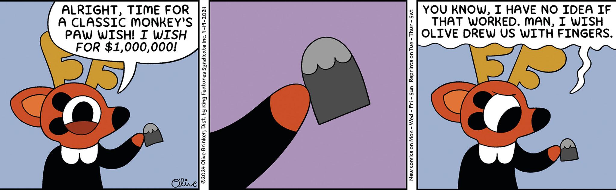 Design OCR: ALRIGHTTIME FOR A CLASSIC MONKEY'S PAW WISH! I WISH FOR $1000! 2151 Olive 2024 Olive BrinkerDist. by King Features Syndicate Inc. 4-19-2024 New comics on Mon - Wed - Fri - Sun Reprints on Tue-Thur-Sat YOU KNOWI HAVE NO IDEA IF THAT WORKED. MANI WISH OLIVE DREW US WITH FINGERS. 5/5 5% ALRIGHTTIME FOR A CLASSIC MONKEY'S PAW WISH ! I WISH FOR $ 1000 ! 2151 Olive 2024 Olive BrinkerDist . by King Features Syndicate Inc. 4-19-2024 New comics on Mon - Wed - Fri - Sun Reprints on Tue - Thur - Sat YOU KNOWI HAVE NO IDEA IF THAT WORKED . MANI WISH OLIVE DREW US WITH FINGERS . 5/5 5 %