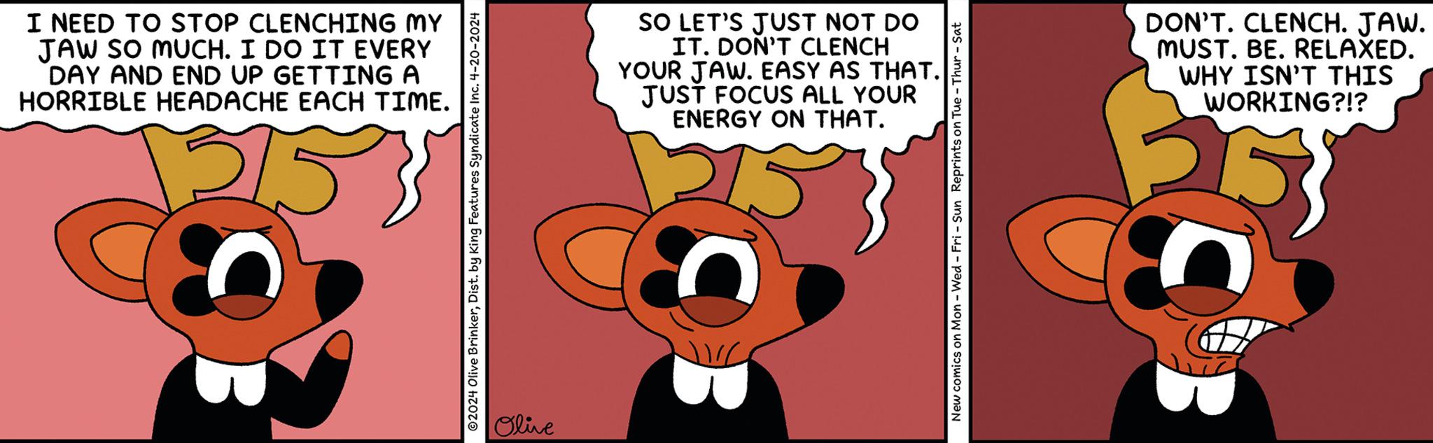 Font OCR: I NEED TO STOP CLENCHING MY JAW SO MUCH. I DO IT EVERY DAY AND END UP GETTING A HORRIBLE HEADACHE EACH TIME. 315 2024 Olive BrinkerDist. by King Features Syndicate Inc. 4-20-2024 Olive SO LET'S JUST NOT DO IT. DON'T CLENCH YOUR JAW. EASY AS THAT. JUST FOCUS ALL YOUR ENERGY ON THAT. New comics on Mon - Wed - Fri - Sun Reprints on Tue-Thur-Sat DON'T. CLENCH. JAW. MUST. BE. RELAXED. WHY ISN'T THIS WORKING?!? I NEED TO STOP CLENCHING MY JAW SO MUCH . I DO IT EVERY DAY AND END UP GETTING A HORRIBLE HEADACHE EACH TIME . 315 2024 Olive BrinkerDist . by King Features Syndicate Inc. 4-20-2024 Olive SO LET'S JUST NOT DO IT . DON'T CLENCH YOUR JAW . EASY AS THAT . JUST FOCUS ALL YOUR ENERGY ON THAT . New comics on Mon - Wed - Fri - Sun Reprints on Tue - Thur - Sat DON'T . CLENCH . JAW . MUST . BE . RELAXED . WHY ISN'T THIS WORKING ? ! ?