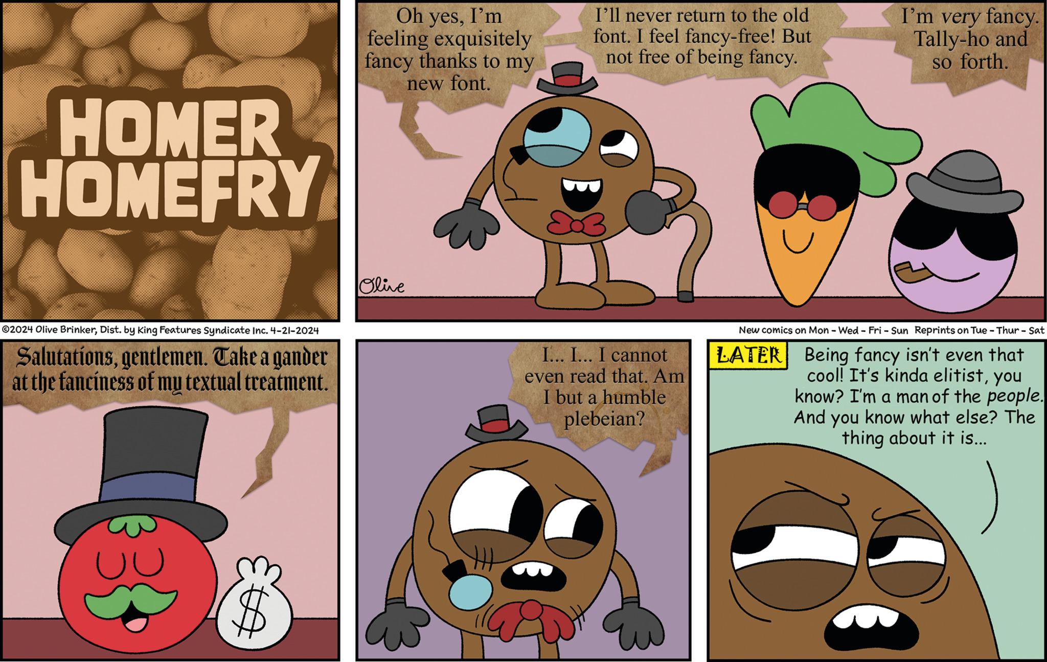 Happy OCR: HOMER HOMEFRY Oh yesI'm feeling exquisitely fancy thanks to my new font. I'll never return to the old font. I feel fancy-free! But not free of being fancy. I'm very fancy. Tally-ho and so forth. ©2024 Olive BrinkerDist. by King Features Syndicate Inc. 4-21-2024 Salutationsgentlemen. Take a gander at the fanciness of my textual treatment. Olive I... I... I cannot even read that. Am I but a humble plebeian? New comics on Mon - Wed - Fri - Sun Reprints on Tue - Thur - Sat LATER Being fancy isn't even that cool! It's kinda elitistyou know? I'm a man of the people. And you know what else? The thing about it is... HOMER HOMEFRY Oh yesI'm feeling exquisitely fancy thanks to my new font . I'll never return to the old font . I feel fancy - free ! But not free of being fancy . I'm very fancy . Tally - ho and so forth . © 2024 Olive BrinkerDist . by King Features Syndicate Inc. 4-21-2024 Salutationsgentlemen . Take a gander at the fanciness of my textual treatment . Olive I ... I ... I cannot even read that . Am I but a humble plebeian ? New comics on Mon - Wed - Fri - Sun Reprints on Tue - Thur - Sat LATER Being fancy isn't even that cool ! It's kinda elitistyou know ? I'm a man of the people . And you know what else ? The thing about it is ...