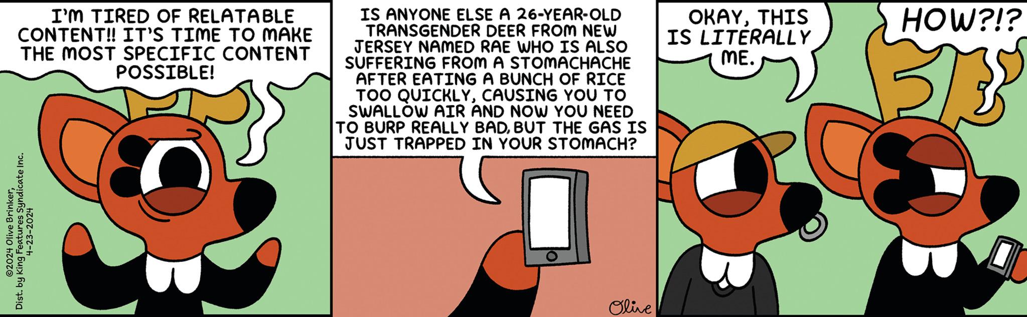 Circle OCR: O2024 Olive BrinkerDist. by King Features Syndicate Inc. 4-23-2024 I'M TIRED OF RELATABLE CONTENT!! IT'S TIME TO MAKE THE MOST SPECIFIC CONTENT POSSIBLE! IS ANYONE ELSE A 26-YEAR-OLD TRANSGENDER DEER FROM NEW JERSEY NAMED RAE WHO IS ALSO SUFFERING FROM A STOMACHACHE AFTER EATING A BUNCH OF RICE TOO QUICKLYCAUSING YOU TO SWALLOW AIR AND NOW YOU NEED TO BURP REALLY BADBUT THE GAS IS JUST TRAPPED IN YOUR STOMACH? OKAYTHIS IS LITERALLY ME. HOW?!? 315 Olive O2024 Olive BrinkerDist . by King Features Syndicate Inc. 4-23-2024 I'M TIRED OF RELATABLE CONTENT !! IT'S TIME TO MAKE THE MOST SPECIFIC CONTENT POSSIBLE ! IS ANYONE ELSE A 26 - YEAR - OLD TRANSGENDER DEER FROM NEW JERSEY NAMED RAE WHO IS ALSO SUFFERING FROM A STOMACHACHE AFTER EATING A BUNCH OF RICE TOO QUICKLYCAUSING YOU TO SWALLOW AIR AND NOW YOU NEED TO BURP REALLY BADBUT THE GAS IS JUST TRAPPED IN YOUR STOMACH ? OKAYTHIS IS LITERALLY ME . HOW ? ! ? 315 Olive