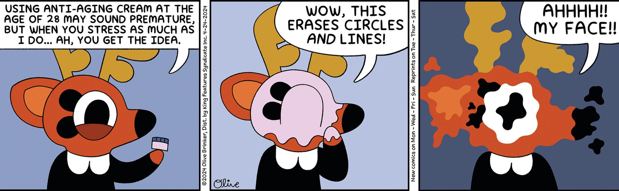 Sharing OCR: USING ANTI-AGING CREAM AT THE AGE OF 28 MAY SOUND PREMATUREBUT WHEN YOU STRESS AS MUCH AS I DO... AHYOU GET THE IDEA. 1215 2024 Olive BrinkerDist. by King Features Syndicate Inc. 4-24-2024 Olive WOWTHIS ERASES CIRCLES AND LINES! New comics on Mon - Wed - Fri - Sun Reprints on Tue-Thur-Sat AHHHH!! MY FACE!! USING ANTI - AGING CREAM AT THE AGE OF 28 MAY SOUND PREMATUREBUT WHEN YOU STRESS AS MUCH AS I DO ... AHYOU GET THE IDEA . 1215 2024 Olive BrinkerDist . by King Features Syndicate Inc. 4-24-2024 Olive WOWTHIS ERASES CIRCLES AND LINES ! New comics on Mon - Wed - Fri - Sun Reprints on Tue - Thur - Sat AHHHH !! MY FACE !!