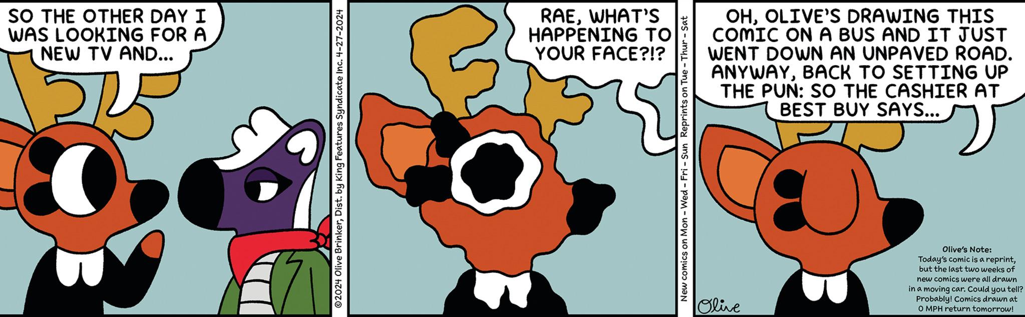 Illustration OCR: SO THE OTHER DAY I WAS LOOKING FOR A NEW TV AND... 2024 Olive BrinkerDist. by King Features Syndicate Inc. 4-27-2024 RAEWHAT'S HAPPENING TO YOUR FACE?!? OHOLIVE'S DRAWING THIS COMIC ON A BUS AND IT JUST WENT DOWN AN UNPAVED ROAD. ANYWAYBACK TO SETTING UP THE PUN: SO THE CASHIER AT BEST BUY SAYS... New comics on Mon - Wed - Fri - Sun Reprints on Tue Thur - Sat Olive Olive's Note: Today's comic is a reprintbut the last two weeks of new comics were all drawn in a moving car. Could you tell? Probably! Comics drawn at O MPH return tomorrow! SO THE OTHER DAY I WAS LOOKING FOR A NEW TV AND ... 2024 Olive BrinkerDist . by King Features Syndicate Inc. 4-27-2024 RAEWHAT'S HAPPENING TO YOUR FACE ? ! ? OHOLIVE'S DRAWING THIS COMIC ON A BUS AND IT JUST WENT DOWN AN UNPAVED ROAD . ANYWAYBACK TO SETTING UP THE PUN : SO THE CASHIER AT BEST BUY SAYS ... New comics on Mon - Wed - Fri - Sun Reprints on Tue Thur - Sat Olive Olive's Note : Today's comic is a reprintbut the last two weeks of new comics were all drawn in a moving car . Could you tell ? Probably ! Comics drawn at O MPH return tomorrow !