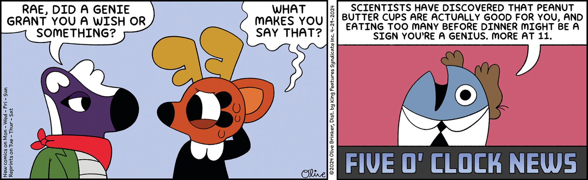 Art OCR: New comics on Mon - Wed - Fri - Sun Reprints on Tue-Thur - Sat RAEDID A GENIE GRANT YOU A WISH OR SOMETHING? WHAT MAKES YOU SAY THAT? Olive SCIENTISTS HAVE DISCOVERED THAT PEANUT BUTTER CUPS ARE ACTUALLY GOOD FOR YOUAND EATING TOO MANY BEFORE DINNER MIGHT BE A SIGN YOU'RE A GENIUS. MORE AT 11. ©2024 Olive BrinkerDist. by King Features Syndicate Inc. 4-29-2024 FIVE O'CLOCK NEWS New comics on Mon - Wed - Fri - Sun Reprints on Tue - Thur - Sat RAEDID A GENIE GRANT YOU A WISH OR SOMETHING ? WHAT MAKES YOU SAY THAT ? Olive SCIENTISTS HAVE DISCOVERED THAT PEANUT BUTTER CUPS ARE ACTUALLY GOOD FOR YOUAND EATING TOO MANY BEFORE DINNER MIGHT BE A SIGN YOU'RE A GENIUS . MORE AT 11 . © 2024 Olive BrinkerDist . by King Features Syndicate Inc. 4-29-2024 FIVE O'CLOCK NEWS