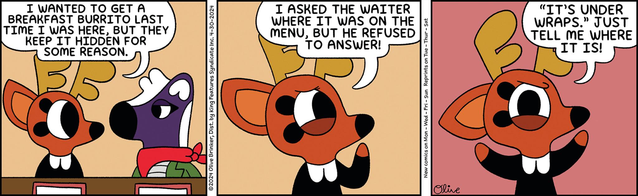 Sharing OCR: I WANTED TO GET A BREAKFAST BURRITO LAST TIME I WAS HEREBUT THEY KEEP IT HIDDEN FOR SOME REASON. 3/5 © 2024 Olive BrinkerDist. by King Features Syndicate Inc. 4-30-2024 I ASKED THE WAITER WHERE IT WAS ON THE MENUBUT HE REFUSED TO ANSWER! New comics on Mon - Wed - Fri - Sun Reprints on Tue - Thur - Sat Olive "IT'S UNDER WRAPS." JUST TELL ME WHERE IT IS! I WANTED TO GET A BREAKFAST BURRITO LAST TIME I WAS HEREBUT THEY KEEP IT HIDDEN FOR SOME REASON . 3/5 © 2024 Olive BrinkerDist . by King Features Syndicate Inc. 4-30-2024 I ASKED THE WAITER WHERE IT WAS ON THE MENUBUT HE REFUSED TO ANSWER ! New comics on Mon - Wed - Fri - Sun Reprints on Tue - Thur - Sat Olive " IT'S UNDER WRAPS . " JUST TELL ME WHERE IT IS !