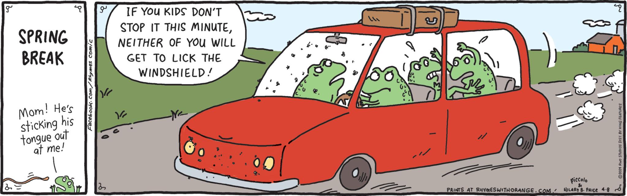 Mammal OCR: g SPRING BREAK Mom! He's sticking his tongue out at me! Facebook.com/Rhymes comic 13 ?? IF YOU KIDS DON'T STOP IT THIS MINUTENEITHER OF YOU WILL GET TO LICK THE WINDSHIELD! PRINTS AT RHYMES WITHORANGE.COM/HILARY 8. PRICE 4.8 piccolo & 2024 RWO STUDIOS DIST. BY KING FEATURES " g SPRING BREAK Mom ! He's sticking his tongue out at me ! Facebook.com/Rhymes comic 13 ?? IF YOU KIDS DON'T STOP IT THIS MINUTENEITHER OF YOU WILL GET TO LICK THE WINDSHIELD ! PRINTS AT RHYMES WITHORANGE.COM/HILARY 8. PRICE 4.8 piccolo & 2024 RWO STUDIOS DIST . BY KING FEATURES "