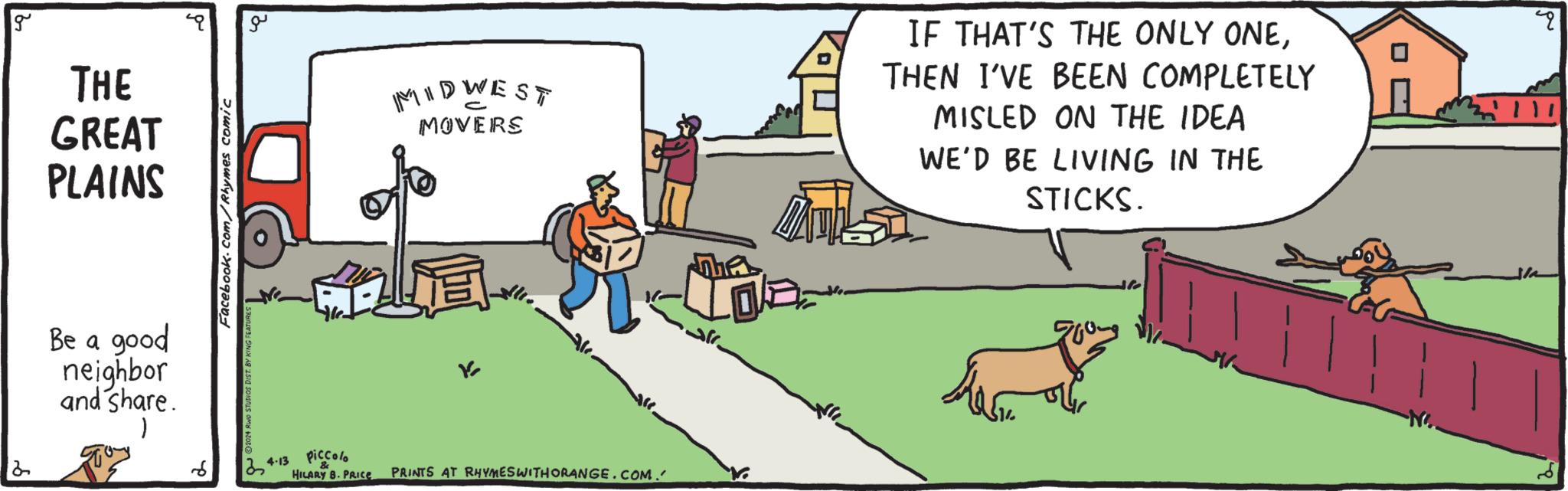 Illustration OCR: 2 g THE GREAT PLAINS Be a good neighbor and share. 1 6 Q2024 RWO ST Facebook.com/Rhymes comic ??? MIDWEST MOVERS IF THAT'S THE ONLY ONETHEN I'VE BEEN COMPLETELY MISLED ON THE IDEA WE'D BE LIVING IN THE STICKS. 4-13 piccolo & HILARY B. PRICE PRINTS AT RHYMES WITH ORANGE.COM. 2 g THE GREAT PLAINS Be a good neighbor and share . 1 6 Q2024 RWO ST Facebook.com/Rhymes comic ??? MIDWEST MOVERS IF THAT'S THE ONLY ONETHEN I'VE BEEN COMPLETELY MISLED ON THE IDEA WE'D BE LIVING IN THE STICKS . 4-13 piccolo & HILARY B. PRICE PRINTS AT RHYMES WITH ORANGE.COM .