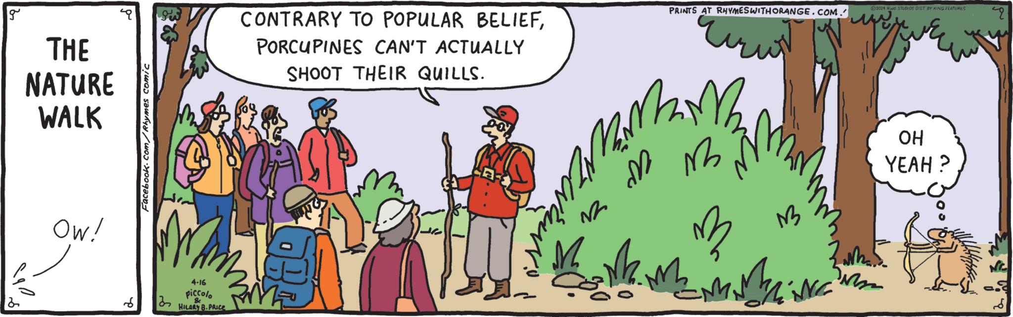 Sharing OCR: g THE NATURE WALK OW! Facebook.com/Rhymes comic 6 4-16 piccolo & HILARY B.PRICE CONTRARY TO POPULAR BELIEFPORCUPINES CAN'T ACTUALLY SHOOT THEIR QUILLS. PRINTS AT RHYMES WITH ORANGE.COM. M m m W w M 2024 Rwo STUDIOS DIST BY KING FEATURES OH YEAH? g THE NATURE WALK OW ! Facebook.com/Rhymes comic 6 4-16 piccolo & HILARY B.PRICE CONTRARY TO POPULAR BELIEFPORCUPINES CAN'T ACTUALLY SHOOT THEIR QUILLS . PRINTS AT RHYMES WITH ORANGE.COM . M m m W w M 2024 Rwo STUDIOS DIST BY KING FEATURES OH YEAH ?